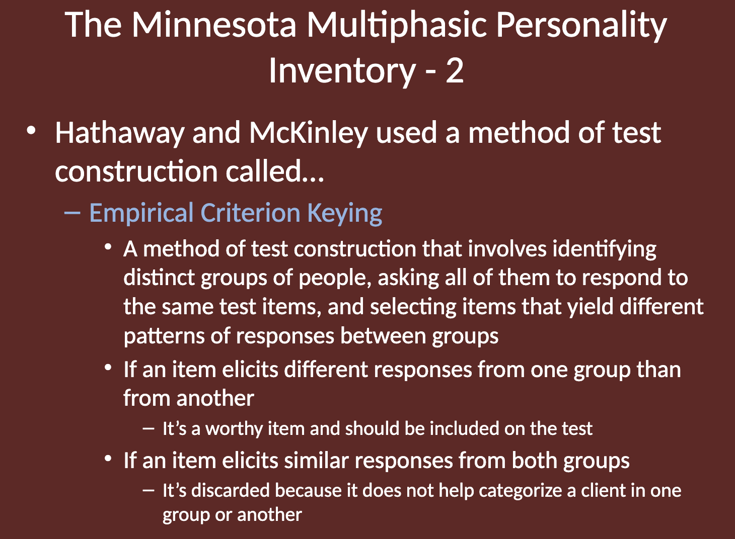 <p><strong>Empirical Criterion Keying</strong></p><ul><li><p>Involves identifying distinct groups of people, having them respond to the same test items, and selecting items that show different response patterns between groups.</p></li><li><p>If an item elicits different responses from one group than another, it is considered valuable and included in the test.</p></li><li><p>If an item elicits similar responses from both groups, it is discarded, as it doesn't help differentiate between groups.</p></li></ul><p></p>