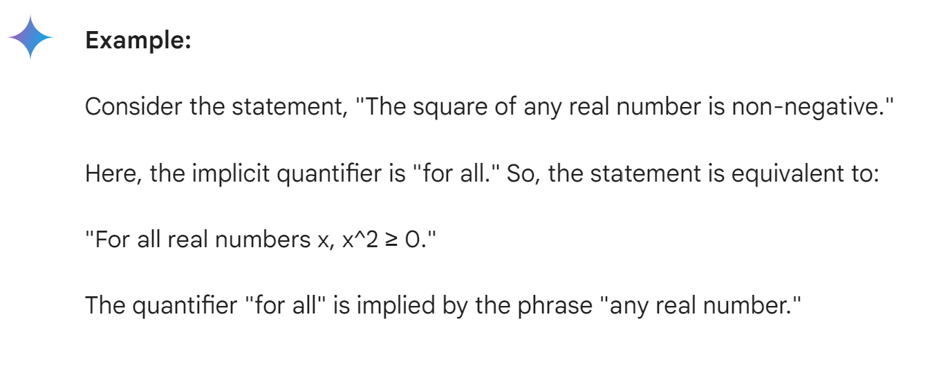 <p>Implicit quantification <mark data-color="blue" style="background-color: blue; color: inherit">is a type of quantification in which the quantifier is implied by the context rather than being explicitly stated.</mark> It's often used in natural language and mathematics to avoid redundancy or make statements more concise.</p><p><strong>Key points about implicit quantification:</strong></p><ul><li><p>It's a common practice in both formal and informal language.</p></li><li><p>It can make statements more concise and easier to understand.</p></li><li><p>It can be ambiguous if the context is unclear.</p></li><li><p>It's important to be able to identify implicit quantifiers to accurately interpret statements.</p></li></ul><p></p>