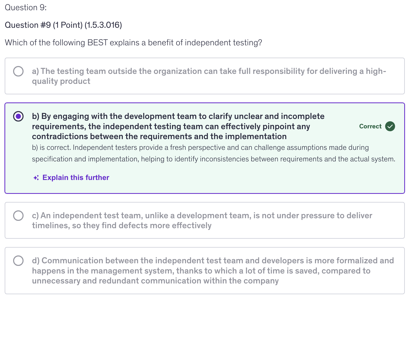 <p>b) By engaging with the development team to clarify unclear and incomplete requirements, the independent testing team can effectively pinpoint any contradictions between the requirements and the implementation</p>
