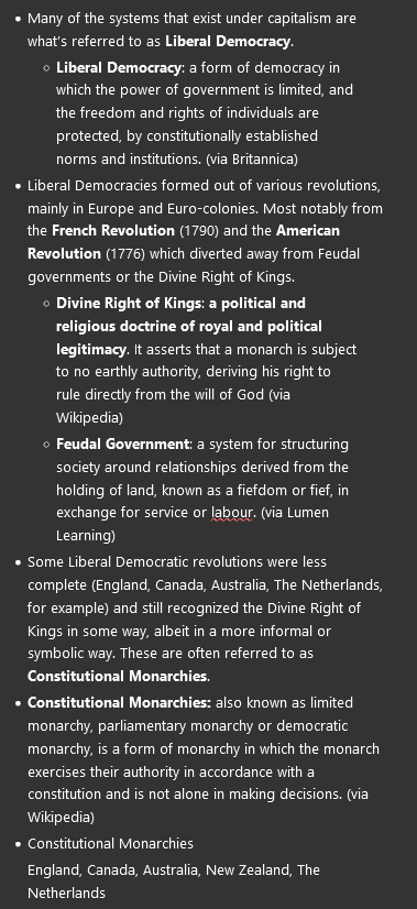 <ul><li><p>Many of the systems that exist under capitalism are what’s referred to as <strong>Liberal Democracy</strong>.</p><ul><li><p><strong>Liberal Democracy</strong>: a form of democracy in which the power of government is limited, and the freedom and rights of individuals are protected, by constitutionally established norms and institutions. (via Britannica)</p></li></ul></li><li><p>Liberal Democracies formed out of various revolutions, mainly in Europe and Euro-colonies. Most notably from the <strong>French Revolution </strong>(1790) and the <strong>American Revolution </strong>(1776) which diverted away from Feudal governments or the Divine Right of Kings.</p><ul><li><p><strong>Divine Right of Kings</strong>: <strong>a political and religious doctrine of royal and political legitimacy</strong>. It asserts that a monarch is subject to no earthly authority, deriving his right to rule directly from the will of God (via Wikipedia)</p></li><li><p><strong>Feudal Government</strong>: a system for structuring society around relationships derived from the holding of land, known as a fiefdom or fief, in exchange for service or labour. (via Lumen Learning)</p></li></ul></li><li><p>Some Liberal Democratic revolutions were less complete (England, Canada, Australia, The Netherlands, for example) and still recognized the Divine Right of Kings in some way, albeit in a more informal or symbolic way. These are often referred to as <strong>Constitutional Monarchies</strong>.</p></li><li><p><strong>Constitutional Monarchies: </strong>also known as limited monarchy, parliamentary monarchy or democratic monarchy, is a form of monarchy in which the monarch exercises their authority in accordance with a constitution and is not alone in making decisions. (via Wikipedia)</p></li><li><p>Constitutional Monarchies</p><p>England, Canada, Australia, New Zealand, The Netherlands</p></li></ul><p></p>