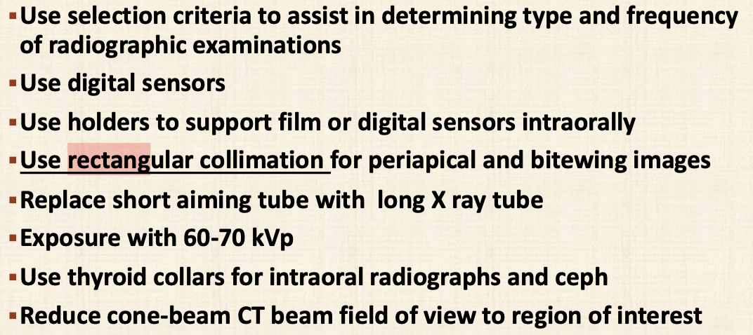 <ul><li><p>Use digital sensors</p></li><li><p>Use holders to support films</p></li><li><p>Use rectangular collimation for PA and BWX</p></li><li><p>Replace short aiming tube with long x-ray tube</p></li><li><p>Expose with 60-70kSv</p></li><li><p>Use thyroid collars for intraoral radiographs and ceph</p></li><li><p>Reduce CBCT beam FOV to region of interest</p></li></ul><p></p>