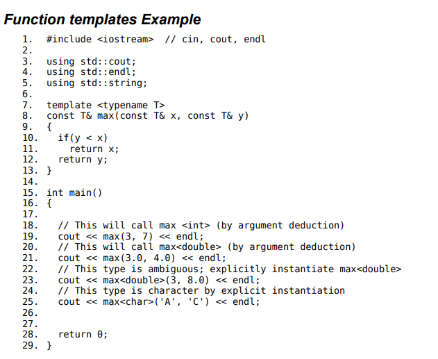 <ul><li><p>In 19 and 21, the template argument T is automatically deduced by the compiler to be int and double, respectively. </p><p></p></li><li><p> In 23, case deduction fails because the type of the parameters must in general exactly match the template arguments. (may be interpreted at int and double hence must be stated)</p><p></p></li><li><p>This function template can be instantiated with any copy-constructible type for which the expression (y &lt; x) is valid. </p><p></p></li><li><p> For user-defined types, this implies that the less-than operator must be overloaded</p></li></ul>