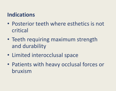 <ul><li><p>Aesthetic not a concern</p></li><li><p>Limited interocclusal space (remember how it can be used with the feather edge)</p></li><li><p>teeth requiring maximum strength</p></li><li><p>heavy occlusal forces or bruxism</p></li></ul><p>bruxism - ceramic can chip off</p>