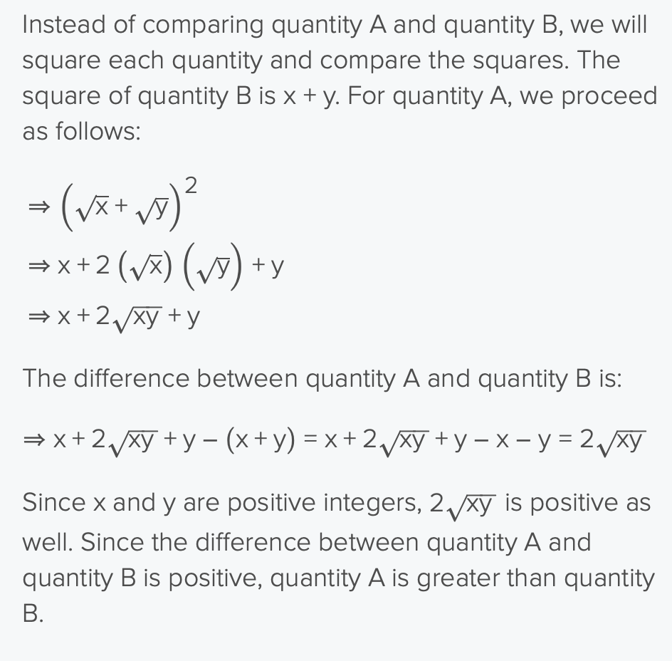 <ul><li><p>QA: (√x + √y)² → x+ 2√(xy) +y</p></li><li><p>QB: [√(x + y)²]² → x + y  </p></li><li><p>compare QA and QB</p><ul><li><p>is x+ 2√(xy) +y >  x + y ?</p><ul><li><p>2√(xy) > 0?</p></li><li><p>yes bc x and y are both positive </p></li></ul></li></ul></li><li><p>QA is bigger</p></li></ul><p></p>