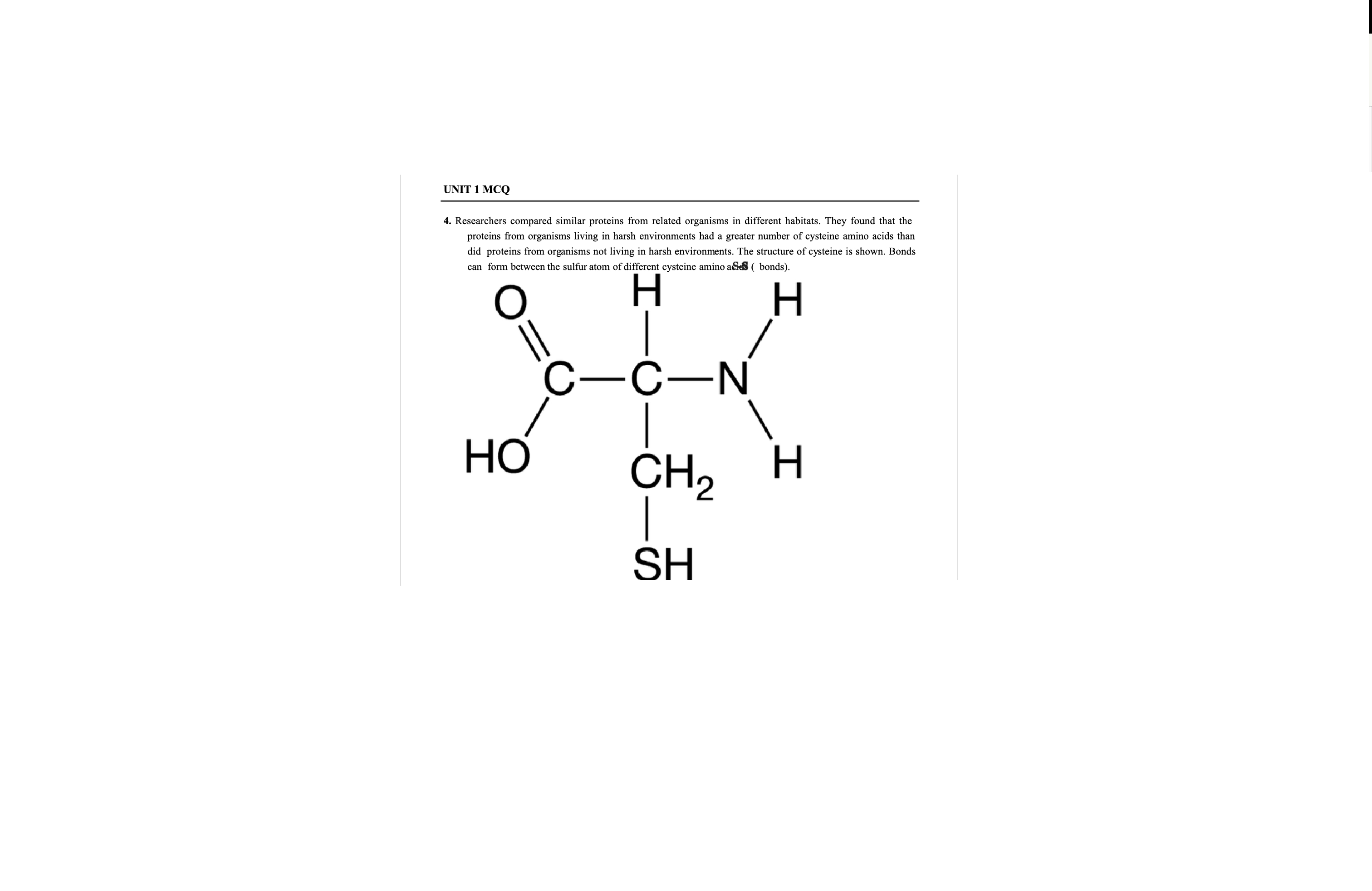 <p>Researchers compared similar proteins from related organisms in different habitats. They found that the proteins from organisms living in harsh environments had a greater number of cysteine amino acids than did proteins from organisms not living in harsh environments. The structure of cysteine is shown. Bonds can form between the sulfur atom of different cysteine amino adies ( bonds).</p>