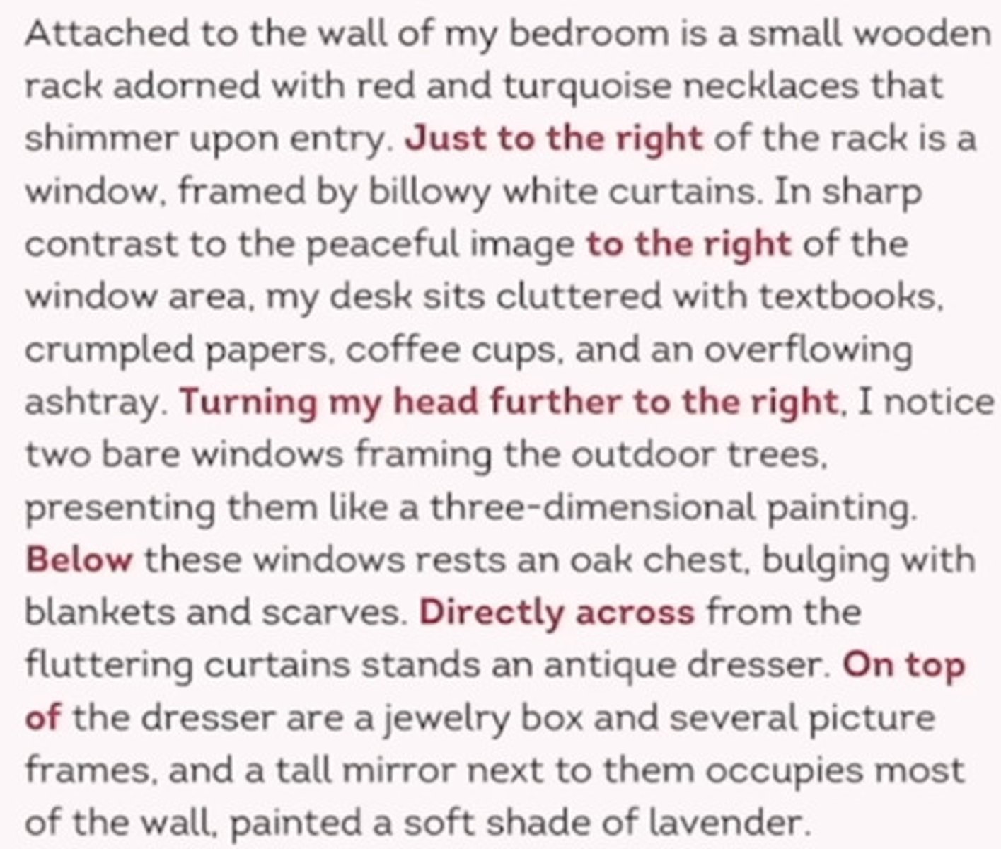 <p>Using directional words.</p><p>1. Helping readers visualize something.</p><p>2. Creating a scene using the five senses.</p><p>3. Writing a descriptive essay</p><p>Transitions:</p><p>- just to the left/ right</p><p>- behind/ between</p><p>- on the left/ right</p><p>- across from</p><p>- a little futher down</p><p>to the south/ east</p><p>- a few yards away</p><p>- turning left/ right</p>