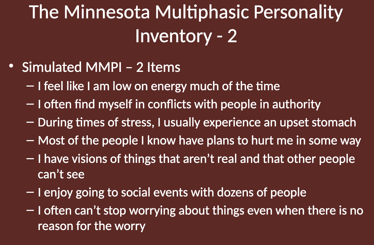<p>Some example items from the MMPI-2 include:</p><ul><li><p>"I feel like I am low on energy much of the time."</p></li><li><p>"I often find myself in conflicts with people in authority."</p></li><li><p>"During times of stress, I usually experience an upset stomach."</p></li><li><p>"Most of the people I know have plans to hurt me in some way."</p></li><li><p>"I have visions of things that aren’t real and that other people can’t see."</p></li><li><p>"I enjoy going to social events with dozens of people."</p></li><li><p>"I often can’t stop worrying about things even when there is no reason for the worry."</p></li></ul><p></p>