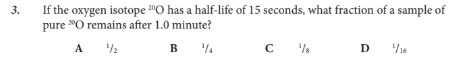 <p>If the oxygen isotope 20O has a half-life of 15 seconds, what fraction of a sample of pure 20O remains after 1.0 minute?</p>