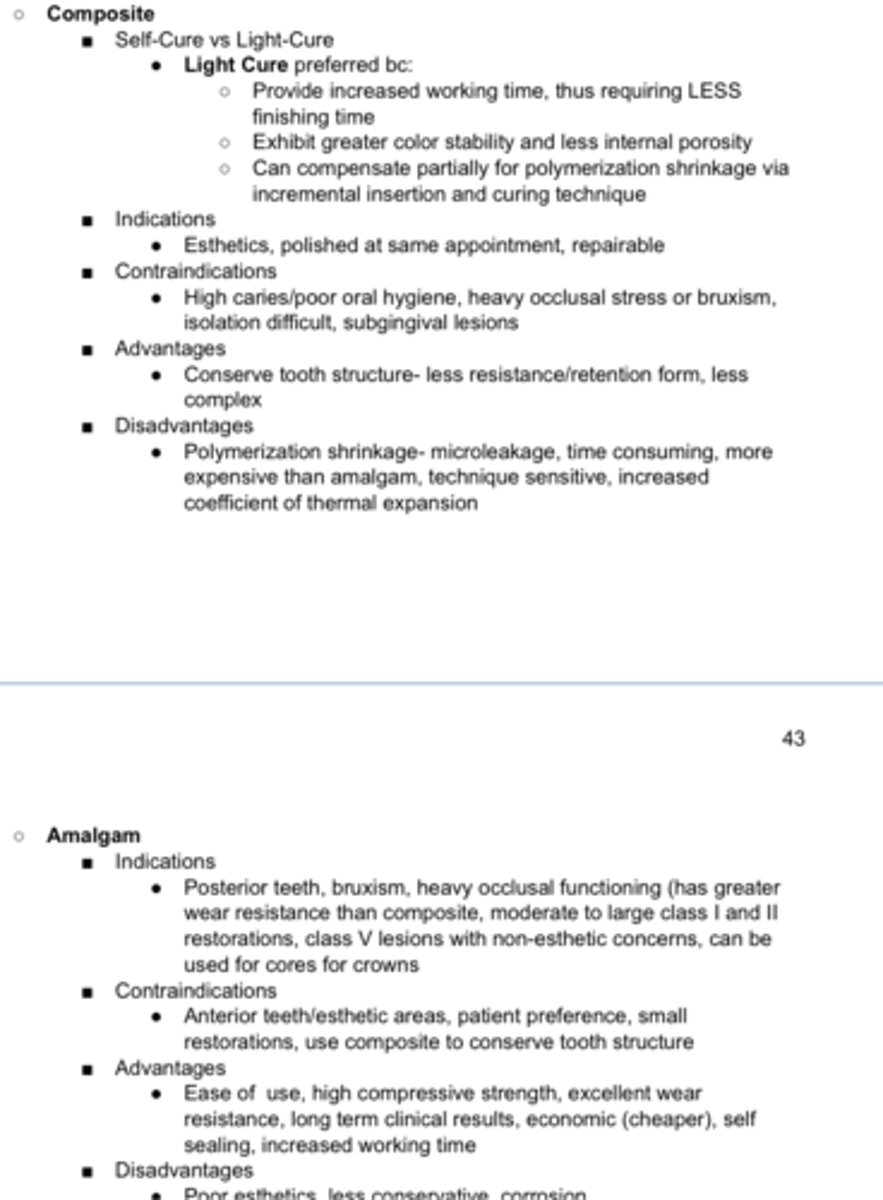 <p>Indications</p><p>- Posterior teeth, bruxism, heavy occlusal functioning (has greater wear resistance than composite, moderate to large class I and II restorations, class V lesions with non-esthetic concerns, can be used for cores for crowns</p><p>Contraindications</p><p>- Anterior teeth/esthetic areas, patient preference, small</p><p>restorations, use composite to conserve tooth structure</p><p>Advantages</p><p>- Ease of use, high compressive strength, excellent wear</p><p>resistance, long term clinical results, economic (cheaper), self sealing, increased working time</p><p>Disadvantages</p><p>- Poor esthetics, less conservative, corrosion</p>