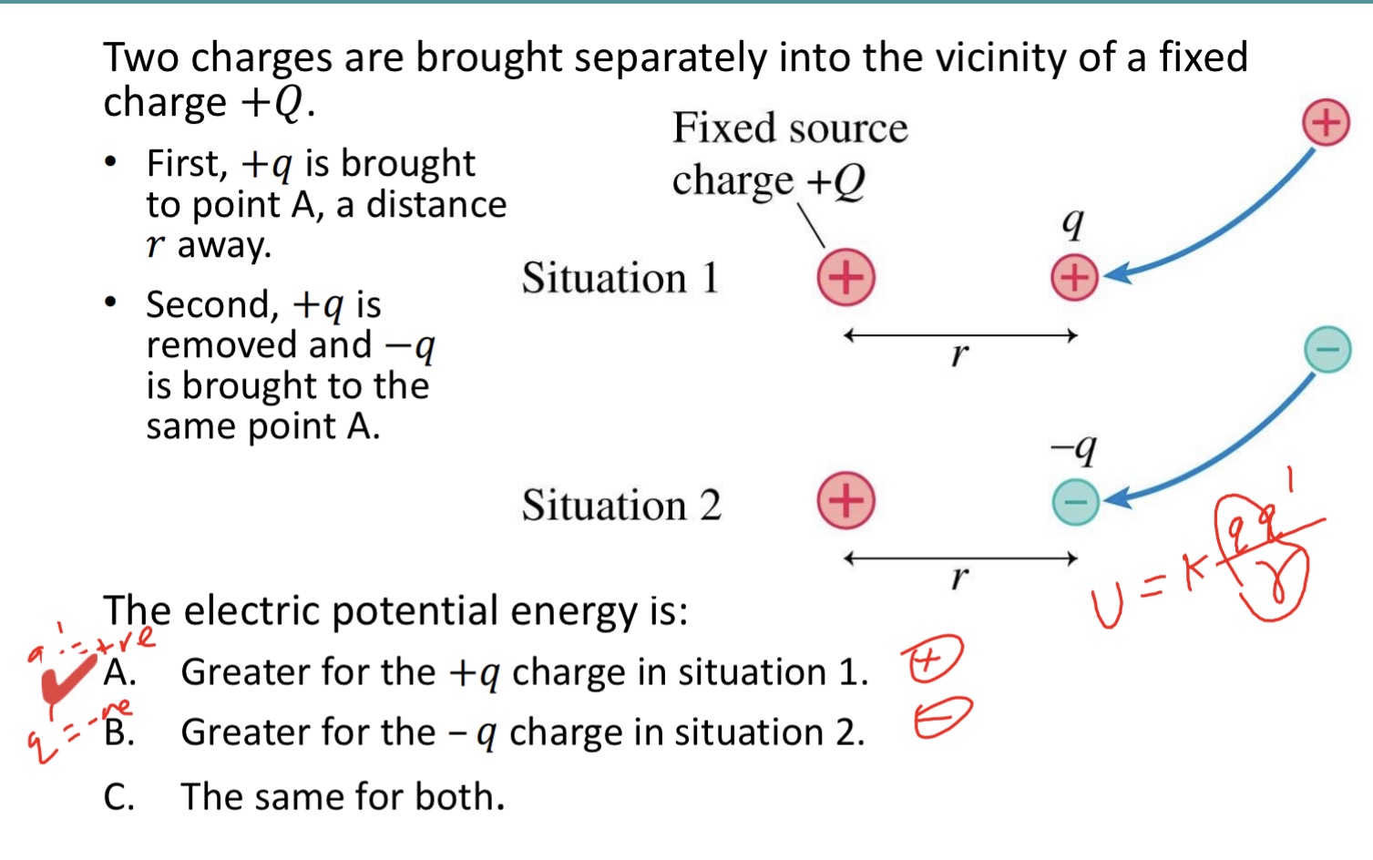 <p>Two charges are brought separately into the vicinity of a fixed charge +𝑄. </p><p>• First, +𝑞 is brought to point A, a distance 𝑟 away. </p><p>• Second, +𝑞 is removed and −𝑞 is brought to the same point A.</p><p>The electric potential energy is:</p><p>A. Greater for the +𝑞 charge in situation 1.</p><p>B. Greater for the – 𝑞 charge in situation 2.</p><p>C. The same for both. </p><img src="blob:null/e56b4fe8-f893-460d-9822-64372c824c4d">