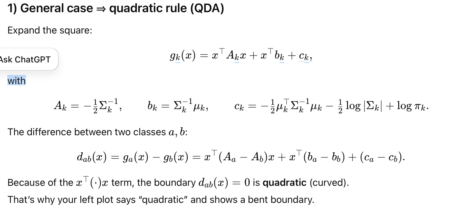 <p><span>General case ⇒ </span><strong>quadratic</strong><span> rule (QDA)</span></p><p><span>Expand the square:</span></p><ul><li><p>g<sub>k</sub>(x) =x<sup>⊤</sup>A<sub>k</sub>x + x<sup>⊤</sup>b<sub>k</sub>+c<sub>k</sub></p></li></ul><p><span>with (see pics)</span></p><p></p><p><span>The difference between two classes a,b:</span></p><p>d<sub>ab</sub>(x)=g<sub>a</sub>(x)−g<sub>b</sub>(x)= x<sup>⊤</sup>A*x+x<sup>⊤</sup>b+ c*</p><p></p><p><span>Because of the x<sup>⊤</sup>(⋅)x term, the boundary d</span><sub>ab</sub><span>(x)=0 is </span><strong>quadratic</strong><span> (curved).</span><br><span>That’s why your left plot says “quadratic” and shows a bent boundary.</span></p><p></p><p></p><p><span>Special case: </span><strong>equal covariances</strong><span> (Σ<sub>k</sub>=Σ for all k) ⇒ </span><strong>linear</strong><span> rule (LDA)</span></p><p><span>The quadratic terms cancel (A<sub>a</sub>=A</span><sub>b</sub><span>), so</span></p><ul><li><p>g<sub>k</sub>(x)=x<sup>⊤</sup>b<sub>k</sub>+c<sub>k</sub>,</p></li><li><p>b<sub>k</sub>=Σ<sup>−1</sup>μ<sub>k</sub>, c<sub>k</sub>=−1/2 μ<sub>k</sub><sup>⊤</sup>Σ<sup>−1</sup>μ<sub>k</sub>+logπ<sub>k</sub></p></li></ul><p><span>Decision boundary between two classes is a </span><strong>hyperplane</strong><span> (a straight line in 2D)</span></p><p></p><p>special case 2: <strong>equal covariances and equal priors</strong></p><p><span>Then logπ<sub>k</sub> is the same for all k and drops out.</span></p><ul><li><p>gk<sub></sub>(x)= || x - <span>μ<sub>k </sub>|| ² ← euclidean </span>distance to mean</p></li></ul><p></p><p>How to read your plots</p><ul><li><p><strong>Linear panel:</strong> same Σ for both classes → straight boundary.</p></li><li><p><strong>Quadratic panel:</strong> different Σ<sub>k </sub> (e.g., one class more elongated/tilted) → boundary bends; you can even get multiple disjoint regions in 1D.</p></li></ul><p></p><p>TL;DR</p><ul><li><p>Different covariances → <strong>Q</strong>DA → <strong>Q</strong>uadratic boundaries.</p></li><li><p>Same covariance → <strong>L</strong>DA → <strong>L</strong>inear boundaries.</p></li><li><p>Same covariance + priors → pick the <strong>closest mean</strong> (Euclidean if spherical).</p></li></ul><p></p>