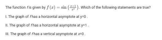 <p>The function <em>f</em> is given by</p><p>. Which of the following statements are true?</p><p></p><p>I. The graph of <em>f</em> has a horizontal asymptote at y=0 .</p><p></p><p>II. The graph of <em>f</em> has a horizontal asymptote at y=1 .</p><p></p><p>III. The graph of <em>f</em> has a vertical asymptote at <em>x</em>=0 .</p>