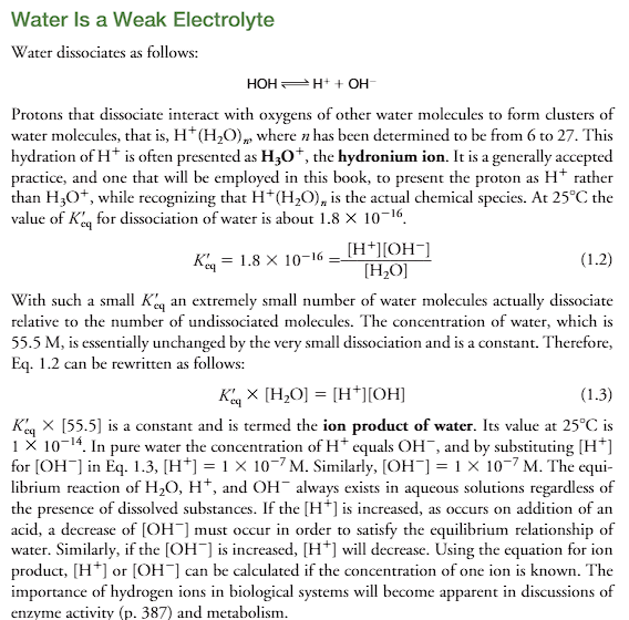 <p><strong><u>The Actual Dissociation: H⁺ is Never "Naked"</u></strong></p><ol><li><p>a single proton (H+) doesn’t just float around in water</p></li><li><p>INSTEAD, it aggressively binds to the lone pair of electrons on the oxygen atom of a water molecule, forming a <strong>hydronium ion (H₃O⁺)</strong>.</p></li><li><p class="ds-markdown-paragraph">This <strong>H₃O⁺</strong> is itself<strong> highly polar</strong> and<strong> gets surrounded by more water molecules through hydrogen bonding</strong>, forming large clusters like <strong>H⁺(H₂O)ₙ</strong> (e.g., the <strong>Zundel cation H₅O₂⁺ or Eigen cation H₉O₄⁺). This is what the text means by "clusters."</strong></p></li></ol><p class="ds-markdown-paragraph"><strong>Why H⁺ is used instead of H₃O⁺:</strong> While H₃O⁺ is more chemically accurate, writing <strong>H⁺</strong> is a universally accepted <strong>shorthand</strong>. It is infinitely simpler to write in chemical equations, and because it represents the <em>activity</em> or <em>concentration</em> of acidic protons, it doesn't change the mathematical outcome of equilibrium calculations. The text is being very careful to tell you that they know it's a simplification.</p><p>Water dissociates as follows (look at the equation):</p><p><strong>Protons</strong> that<strong> dissociate interact with oxygens</strong> of <strong>other water molecules to form clusters</strong> of <strong>water molecules</strong>, that is, <strong>H+(H2O)n</strong>, where <strong><em>n</em> has been determined to be from 6 to 27. </strong>This <strong>hydration of H+ is often presented as H3O+</strong>, <strong>the hydronium ion.</strong></p><p>It is a generally accepted practice, and one that will be employed in this book, to <u>present the proton as H+ rather than H3O+</u>, while recognizing that<strong> H+(H2O)n is the actual chemical species. (</strong>because H++H2O= H3O+).</p><p>At 25C the value of K’eq for dissociation of water is about 1.8x10<sup>-16</sup>. (K’eq and Kw are NOT the same)</p><ul><li><p class="ds-markdown-paragraph"><strong>K = 1.8 × 10⁻¹⁶</strong> is the <strong>true, thermodynamic equilibrium constant</strong> for the reaction: <code>H₂O ⇌ H⁺ + OH⁻</code></p></li><li><p class="ds-markdown-paragraph"><strong>Kw = 1.0 × 10⁻¹⁴</strong> is the <strong>ion product of water</strong>, which is a more practical and useful value. It is derived from the true K by multiplying by the concentration of water.</p></li></ul><p>With such a small K’eq an extremely small number of water molecules actually dissociate relative to the number of undissociated molecules.</p><p>The concentration of water, which is 55.5 M, is essentially unchanged by the very small dissociation and is a constant. Therefore, Eq. 1.2 can be rewritten as follows (they rewrote equation 1.2 into equation 1.3).</p><p>K’ eq=1.8x 10<sup>-16</sup> = [H+][OH-]/[H2O]</p><p>K’ eq x [55.5] is a constant and is termed the ion product of water. Its value at 25C is 1x10<sup>-14</sup>. In pure water the concentration of H+ equals OH-, and by substituting [H+] for [OH-] in Eq. 1.3, [H+]=1×10<sup>-7</sup>M. Similarly, [OH-]=1 1x10<sup>-7</sup>M. The equilibrium reaction of H2O, H+, and OH-always exists in aqueous solutions regardless of the presence of dissolved substances. If the [H+] is increased, as occurs on addition of an acid, a decrease of [OH-] must occur in order to satisfy the equilibrium relationship of water. Similarly, if the [OH-] is increased, [H+] will decrease. Using the equation for ion product, [H+] or [OH-] can be calculated if the concentration of one ion is known. The importance of hydrogen ions in biological systems will become apparent in discussions of enzyme activity (p. 387) and metabolism” what does this mean?</p><p class="ds-markdown-paragraph"><strong><u>2. The Equilibrium Constant (K'ₑq) for Pure Water</u></strong></p><p class="ds-markdown-paragraph">The dissociation reaction is:<br>H2O⇌H++OH−H<span style="color: transparent;"><em>X</em></span>2​O​H<span style="color: transparent;"><em>X</em></span>++OH<span style="color: transparent;"><em>X</em></span>−</p><p class="ds-markdown-paragraph">The <em>true</em> equilibrium constant for this reaction is:<br>Keq′=[H+][OH−][H2O]<em>Keq</em>′​=[H<span style="color: transparent;"><em>X</em></span>2​O][H<span style="color: transparent;"><em>X</em></span>+][OH<span style="color: transparent;"><em>X</em></span>−]​</p><p class="ds-markdown-paragraph">The text gives the value for this constant: <strong>K'ₑq ≈ 1.8 × 10⁻¹⁶</strong></p><ul><li><p class="ds-markdown-paragraph"><strong>Why is this number so small?</strong> It confirms that the reaction <strong>heavily favors the reactants</strong>. The O-H bond in water is very strong, so only a minuscule fraction of water molecules dissociate at any given moment.</p></li></ul><p class="ds-markdown-paragraph"><strong><u>3. Deriving the Ion Product of Water (Kw)</u></strong></p><p class="ds-markdown-paragraph">This is the critical mathematical move. <u>Because dissociation is so tiny, the concentration of water, [H₂O], is essentially constant</u>.</p><ul><li><p class="ds-markdown-paragraph"><strong>[H₂O] in pure water:</strong> The density of water is 1000 g/L and the molecular weight is 18 g/mol, so the concentration is 1000/18 ≈ <strong>55.5 M</strong>.</p></li><li><p class="ds-markdown-paragraph"><strong>Creating a New Constant (Kw):</strong> Since [H₂O] is constant, we can combine it with K'ₑq to form a new, much more useful constant.</p></li></ul><p class="ds-markdown-paragraph">Keq′×[H2O]=[H+][OH−]<em>Keq</em>′​×[H<span style="color: transparent;"><em>X</em></span>2​O]=[H<span style="color: transparent;"><em>X</em></span>+][OH<span style="color: transparent;"><em>X</em></span>−]<br>(1.8×10−16)×(55.5)≈1.0×10−14(1.8×10−16)×(55.5)≈<strong>1.0×10−14</strong></p><p class="ds-markdown-paragraph">This new product is called the <strong>ion product of water</strong>, designated <strong>Kw</strong>:<br>Kw=[H+][OH−]=1.0×10−14(at&nbsp;25°C)<em>Kw</em>​=[H<span style="color: transparent;"><em>X</em></span>+][OH<span style="color: transparent;"><em>X</em></span>−]=1.0×10−14(at&nbsp;25°C)</p><p class="ds-markdown-paragraph"><strong>Kw is the cornerstone of all aqueous acid-base chemistry.</strong></p><p class="ds-markdown-paragraph"><strong><u>4. Implications of Kw: The Universal Rule</u></strong></p><p class="ds-markdown-paragraph">The power of Kw is that it applies to <strong>ANY aqueous solution</strong>—pure water, acidic, or basic—not just pure water.</p><ul><li><p class="ds-markdown-paragraph"><strong>In Pure Water:</strong> [H⁺] must equal [OH⁻] because they come from the same source. So:<br>[H+]=[OH−]=1.0×10−14=1.0×10−7&nbsp;M[H<span style="color: transparent;"><em>X</em></span>+]=[OH<span style="color: transparent;"><em>X</em></span>−]=1.0×10−14​=1.0×10−7&nbsp;M</p></li><li><p class="ds-markdown-paragraph"><strong>In Any Aqueous Solution:</strong> The product [H⁺][OH⁻] must <strong>always equal 10⁻¹⁴</strong>.</p><ul><li><p class="ds-markdown-paragraph"><strong>Add Acid?</strong> [H⁺] increases. To keep the product equal to 10⁻¹⁴, [OH⁻] <strong>must decrease</strong>.</p></li><li><p class="ds-markdown-paragraph"><strong>Add Base?</strong> [OH⁻] increases. To keep the product equal to 10⁻¹⁴, [H⁺] <strong>must decrease</strong>.</p></li></ul></li></ul><p class="ds-markdown-paragraph">This inverse relationship is why we can describe acidity using just [H⁺] (via the pH scale). Knowing [H⁺] immediately tells you [OH⁻], and vice versa.</p><p class="ds-markdown-paragraph"><strong><u>5. Biological Significance: Why This Matters</u></strong></p><p class="ds-markdown-paragraph">The text's final point is the most important. The concentration of hydrogen ions ([H⁺]) is critical because it directly influences the <strong>shape and function of biological molecules</strong>, especially enzymes.</p><ul><li><p class="ds-markdown-paragraph"><strong>Enzymes</strong> are proteins with precise 3D structures.</p></li><li><p class="ds-markdown-paragraph">This structure is held together by weak forces, including <strong>ionic bonds</strong> (salt bridges) between positively and negatively charged amino acid side chains (e.g., Arg⁺ and Asp⁻).</p></li><li><p class="ds-markdown-paragraph">Changing [H⁺] (i.e., changing pH) can protonate or deprotonate these side chains, breaking these ionic bonds and causing the enzyme to lose its shape (<strong>denature</strong>), which destroys its function.</p></li><li><p class="ds-markdown-paragraph">This is why organisms invest immense energy in maintaining a stable internal pH (e.g., blood pH at ~7.4) using <strong>buffers</strong>. A shift of just 0.5 pH units can be fatal.</p></li></ul><p class="ds-markdown-paragraph"><strong>In summary:</strong> This passage walks you from the complex physical reality of proton hydration to the simple, powerful mathematical constant (Kw) that governs the behavior of all acids and bases in water, ultimately highlighting why this is a matter of life and death for biological systems.</p>