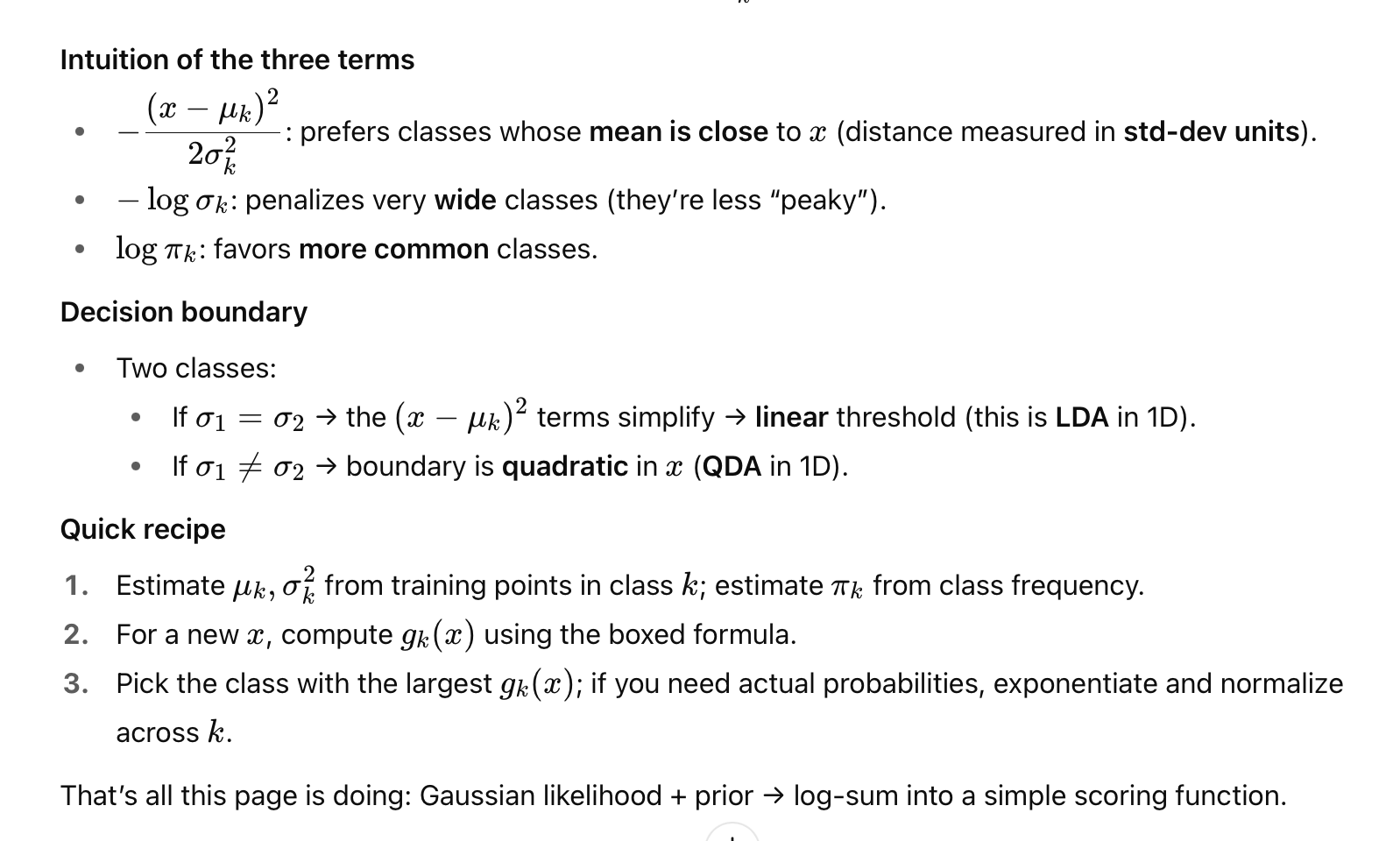 <p><strong>Setup (per class k)</strong></p><ul><li><p>Assume the feature x <strong>inside class k</strong> is Gaussian:</p></li></ul><p>P(x∣y=k) = N (x;μ<sub>k</sub>,σ<sub>k</sub>²).</p><p>Prior of class k: π<sub>k</sub>=P(y=k)</p><p></p><p><strong>What we want for prediction. - posterior class</strong></p><ul><li><p>P(y=k∣x) By Bayes:</p></li></ul><p>P(y=k∣x) ∝ P(x∣y=k)π<sub>k</sub></p><p></p><p>For choosing the class, the denominator cancels—so just compare the <strong>scores</strong></p><p>score<sub>k</sub>(x)= P(x∣y=k) π<sub>k</sub></p><p>Log-discriminant (same thing, easier math)</p><p>g<sub>k</sub>(x) =logP (x∣y=k)+logπ<sub>k</sub></p><p></p><p>Plug the Gaussian in and drop the constant −1/2 log(2π) (it’s identical for all classes):</p><p> g<sub>k</sub>(x) = − log σ<sub>k </sub>− (x − μ<sub>k</sub> )² / 2 σk²<sub>m</sub> + log π <sub>k</sub> </p><p>Predict:</p><p>ŷ = =argkmax g<sub>k</sub>(x)</p><p></p><p></p>