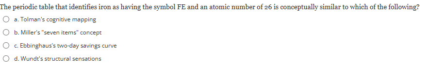 <p><span><strong>The periodic table that identifies iron as having the symbol FE and an atomic number of 26 is conceptually similar to which of the following?</strong></span><br><br><em>a) Tolman's cognitive mapping</em></p><p><em>b) Miller's "seven items" concept</em></p><p><em>c) Ebbinghaus's two-day savings curve</em></p><p><em>d) Wundt's structural sensations</em></p>