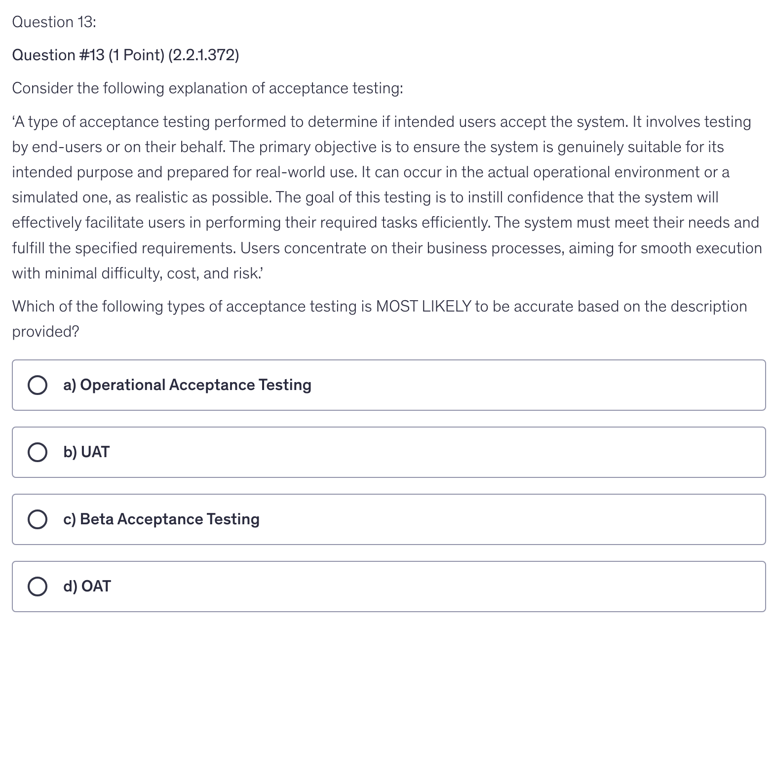<p>Consider the following explanation of acceptance testing:</p><p>‘A type of acceptance testing performed to determine if intended users accept the system. It involves testing by end-users or on their behalf. The primary objective is to ensure the system is genuinely suitable for its intended purpose and prepared for real-world use. It can occur in the actual operational environment or a simulated one, as realistic as possible. The goal of this testing is to instill confidence that the system will effectively facilitate users in performing their required tasks efficiently. The system must meet their needs and fulfill the specified requirements. Users concentrate on their business processes, aiming for smooth execution with minimal difficulty, cost, and risk.’</p><p>Which of the following types of acceptance testing is MOST LIKELY to be accurate based on the description provided?</p>