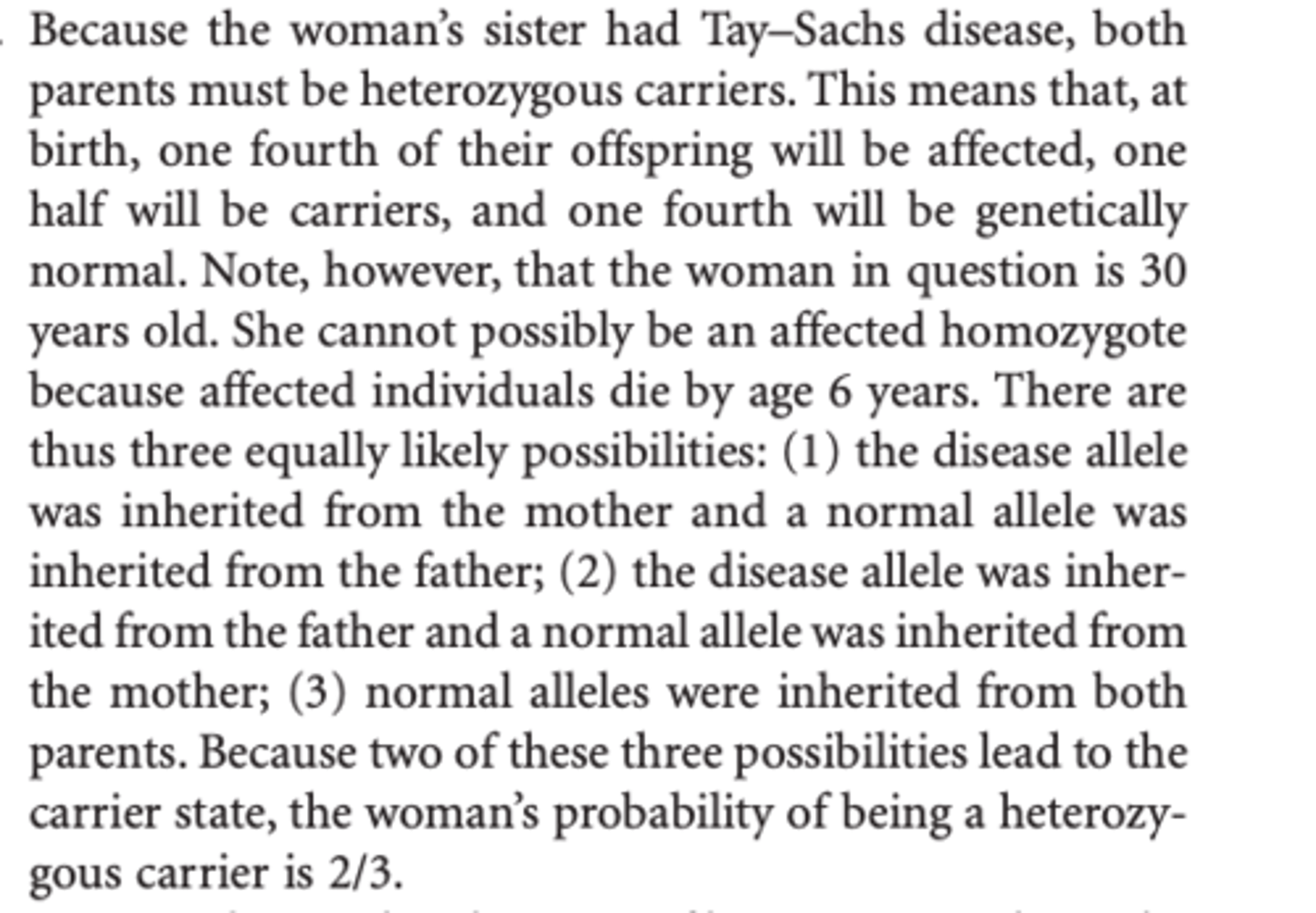 <p>Because the woman’s sister had Tay–Sachs disease, both parents must be heterozygous carriers. This means that, at birth, one fourth of their offspring will be affected, one half will be carriers, and one fourth will be genetically normal. Note, however, that the woman in question is 30 years old. She cannot possibly be an affected homozygote because affected individuals die by age 6 years. </p>