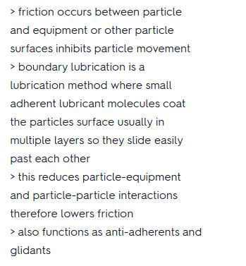 <ul><li><p>Friction between particles and equipment or other particles inhibits particle movement.</p></li><li><p>Small, adherent lubricant molecules coat particle surfaces in multiple layers that slide easily past one another.</p></li><li><p>Lubricants reduce particle-equipment and particle-particle interactions, lowering friction.</p></li></ul><p></p>