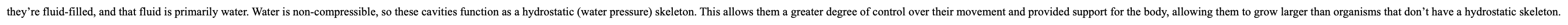 cavities that are fluid-filled, and that fluid is primarily water. Water is non-compressible, so these cavities function as a ------- (water pressure) --------. This allows them a greater degree of control over their movement and provided support for the body, allowing them to grow larger than organisms that don’t have a -----------.