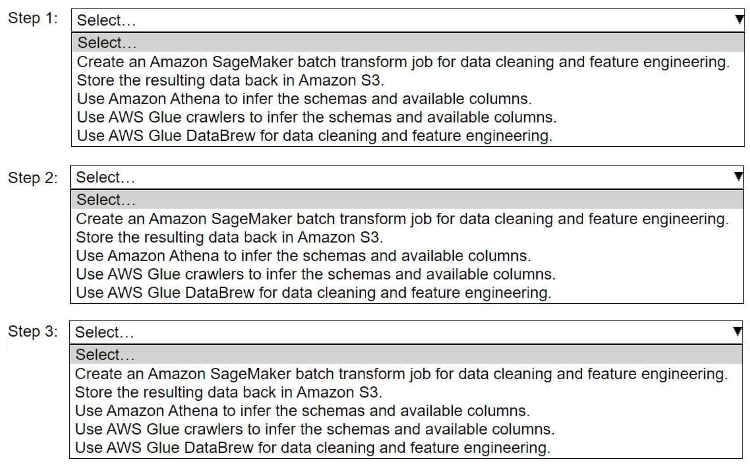 <p><span>A company stores historical data in .csv files in Amazon S3. Only some of the rows and columns in the .csv files are populated. The columns are not labeled. An ML engineer needs to prepare and store the data so that the company can use the data to train ML models.</span><br><span>Select and order the correct steps from the following list to perform this task. Each step should be selected one time or not at all. (Select and order three.)</span><br><span>• Create an Amazon SageMaker batch transform job for data cleaning and feature engineering.</span><br><span>• Store the resulting data back in Amazon S3.</span><br><span>• Use Amazon Athena to infer the schemas and available columns.</span><br><span>• Use AWS Glue crawlers to infer the schemas and available columns.</span><br><span>• Use AWS Glue DataBrew for data cleaning and feature engineering.</span></p>