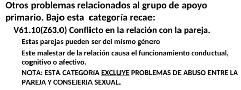 <p>V61.10(Z63.0)</p><ul><li><p>Estas parejas pueden ser del mismo género</p></li><li><p>Este malestar de la relación causa el funcionamiento conductual,</p></li><li><p>cognitivo o afectivo.</p></li><li><p>NOTA: ESTA CATEGORíA EXCLUYE PROBLEMAS DE ABUSO ENTRE LA</p></li><li><p>PAREJA Y CONSEJERIA SEXUAL</p></li></ul><p></p>