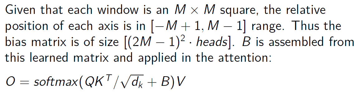 <ul><li><p>a bias term is learned for each possible relative position of two tokens within the window<br>→ (2M-1)² bias for each head</p></li><li><p>the bias corresponding to the current query and key is added to the attention score</p></li><li><p>adapts well to different input sizes and can generalize better across various resolutions</p></li><li><p>←→ Requires additional training to learn optimal bias terms for each window</p></li></ul><p></p>