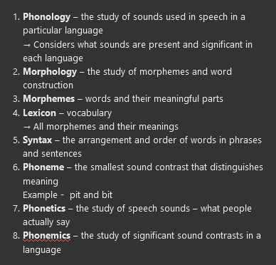 <ol><li><p><span></span><strong><span>Phonology</span></strong><span> – the study of sounds used in speech in a particular language</span></p><p><span>→ Considers what sounds are present and significant in each language</span></p></li><li><p><span></span><strong><span>Morphology</span></strong><span> – the study of morphemes and word construction</span></p></li><li><p><span></span><strong><span>Morphemes</span></strong><span> – words and their meaningful parts</span></p></li><li><p><span></span><strong><span>Lexicon</span></strong><span> – vocabulary</span></p><p><span>→ All morphemes and their meanings</span></p></li><li><p><span></span><strong><span>Syntax</span></strong><span> – the arrangement and order of words in phrases and sentences</span></p></li><li><p><span></span><strong><span>Phoneme</span></strong><span> – the smallest sound contrast that distinguishes meaning</span></p><p><span>Example -&nbsp; pit and bit</span></p></li><li><p><strong><span>Phonetics</span></strong><span> – the study of speech sounds – what people actually say</span></p></li><li><p><strong><span>Phonemics</span></strong><span> – the study of significant sound contrasts in a language</span></p></li></ol>