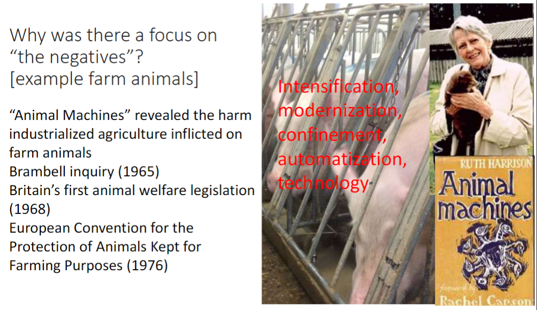 <p><strong>Industrialized Agriculture</strong><br> <strong>“Animal Machines”</strong> revealed the harm inflicted on farm animals</p><p><strong>Key Events</strong><br> <strong>Brambell Inquiry (1965)</strong> – investigated conditions in farms<br> <strong>Britain’s first animal welfare legislation (1968)</strong> – early legal protection<br> <strong>European Convention for the Protection of Animals Kept for Farming Purposes (1976)</strong> – international framework<br> <strong>Ruth Harrison</strong> – highlighted poor welfare in intensive farming</p><p><strong>Drivers of Negative Focus</strong><br> <strong>Intensification, modernization, confinement, automatization, technology</strong><br> Aim was <strong>prevention of harms</strong> such as pain, injury, and distress</p>