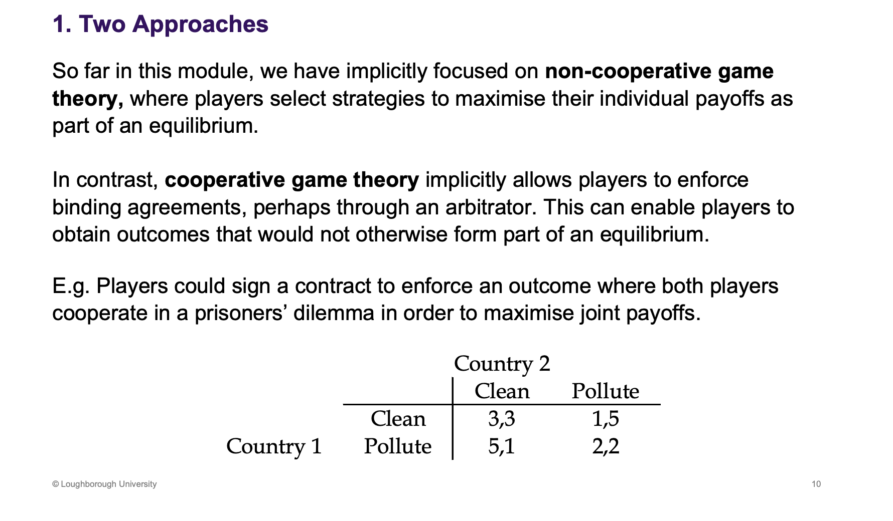 <p>This is the most common type of game theory - non cooperative game theory</p><p>&nbsp;</p><p>Cooperation game theory - very different to equilibrium ideas, they assume people can form a contract which wouldn’t happen in a Nash equilibrium. If we could sign an agreement, end up with a better payoff, commit and obtain it.</p>