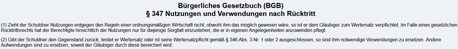 <p><strong><u>3.9.1. Gesetzestext</u></strong><br>§346 BGB</p><p>(1) Hat sich eine Vertragspartei vertraglich den Rücktritt vorbehalten oder steht ihr ein gesetzliches Rücktrittsrecht zu, so sind im Falle des Rücktritts die <span style="color: blue;"><span>empfangenen Leistungen zurückzugewähren und die gezogenen Nutzungen herauszugeben.</span></span></p><p></p><p>(2) Statt der Rückgewähr oder Herausgabe hat der Schuldner Wertersatz zu leisten, soweit</p><p><span style="color: green;"><span>1.die Rückgewähr oder die Herausgabe nach der Natur des Erlangten ausgeschlossen ist,</span></span></p><p><span style="color: rgb(249, 165, 0);"><span>2.er den empfangenen Gegenstand verbraucht, veräußert, belastet, verarbeitet oder umgestaltet hat,</span></span></p><p>3<span style="color: rgb(68, 255, 0);"><span>.der empfangene Gegenstand sich verschlechtert hat oder untergegangen ist</span></span>;<span style="color: rgb(0, 248, 254);"><span> jedoch bleibt die durch die bestimmungsgemäße Ingebrauchnahme entstandene Verschlechterung außer Betracht.</span></span></p><p><span style="color: rgb(57, 0, 252);"><span>Ist im Vertrag eine Gegenleistung bestimmt, ist sie bei der Berechnung des Wertersatzes zugrunde zu legen</span></span>; ist Wertersatz für den Gebrauchsvorteil eines Darlehens zu leisten, kann nachgewiesen werden, dass der Wert des Gebrauchsvorteils niedriger war.</p><p></p><p>(3) Die Pflicht zum Wertersatz entfällt,</p><p><span style="color: rgb(88, 82, 0);"><span>1.wenn sich der zum Rücktritt berechtigende Mangel erst während der Verarbeitung oder Umgestaltung des Gegenstandes gezeigt hat,</span></span></p><p><span style="color: rgb(230, 0, 255);"><span>2.soweit der Gläubiger die Verschlechterung oder den Untergang zu vertreten hat oder der Schaden bei ihm gleichfalls eingetreten wäre,</span></span></p><p><span style="color: rgb(0, 77, 251);"><span>3.wenn im Falle eines gesetzlichen Rücktrittsrechts die Verschlechterung oder der Untergang beim Berechtigten eingetreten ist, obwohl dieser diejenige Sorgfalt beobachtet hat, die er in eigenen Angelegenheiten anzuwenden pflegt.</span></span></p><p><span style="color: rgb(63, 52, 169);"><span>Eine verbleibende Bereicherung ist herauszugeben.</span></span></p><p></p><p><br>§325 BGB<strong><br></strong><span style="color: red;"><span>Das Recht, bei einem gegenseitigen Vertrag Schadensersatz zu verlangen, wird durch den Rücktritt nicht ausgeschlossen.</span></span><br></p><p>§347 BGB<br>1)<mark data-color="red" style="background-color: red; color: inherit;"> Zieht der Schuldner Nutzungen entgegen den Regeln einer ordnungsmäßigen Wirtschaft nicht, obwohl ihm das möglich gewesen wäre, so ist er dem Gläubiger zum Wertersatz verpflichtet.</mark> Im Falle eines gesetzlichen Rücktrittsrechts hat der Berechtigte hinsichtlich der Nutzungen nur für diejenige Sorgfalt einzustehen, die er in eigenen Angelegenheiten anzuwenden pflegt.</p><p></p><p>(2) <mark data-color="green" style="background-color: green; color: inherit;">Gibt der Schuldner den Gegenstand zurück, leistet er Wertersatz oder ist seine Wertersatzpflicht gemäß § 346 Abs. 3 Nr. 1 oder 2 ausgeschlossen, so sind ihm notwendige Verwendungen zu ersetzen</mark>. Andere Aufwendungen sind zu ersetzen, soweit der Gläubiger durch diese bereichert wird.<br><br><strong><u>3.9.2 Voraussetzungen des Rücktritts </u></strong></p><p>Für einen wirksamen Rücktritt müssen folgende Voraussetzungen gegeben sein: </p><p>— Gesetzliches Rücktrittsrecht oder vertragliche Vereinbarung (Rechtsgrundlage) "Es <strong>besteht generell das Recht</strong> zum Rücktritt (entweder durch Gesetz oder Vertrag)."<br>Entweder <strong>gesetzlich </strong>(z.B. nach <span>§323</span> BGB bei Nichtleistung) oder <strong>vertragliche Vereinbarung</strong>.</p><p></p><p>— Rücktrittsgrund;<br>Recht darf <strong>jetzt konkret ausgeübt werden</strong>, weil der vereinbarte Auslöser (z.B. die Nichtleistung) eingetreten ist.<br>Der vertraglich vereinbarte oder gesetzlich normierte Grund (z.B. Fristüberschreitung bei der Leistung) muss <strong>vorliegen</strong>.</p><p>— Rücktrittserklärung (§349 BGB)</p><ul><li><p>Der Rücktritt muss gegenüber dem Vertragspartner <strong>erklärt</strong> werden.</p></li><li><p>Es handelt sich um eine <strong>einseitige, empfangsbedürftige Willenserklärung</strong>.</p></li><li><p>Bei <strong>mehreren Beteiligten</strong> muss der Rücktritt <strong>gemeinsam</strong> von allen Berechtigten gegenüber allen anderen erklärt werden (<span>§351</span> BGB).</p></li></ul><p>— Rücktrittsfrist (§350 BGB)<br>Ist vertraglich <strong>keine Frist</strong> vereinbart, kann der andere Teil dem Berechtigten eine <strong>angemessene Frist</strong> zur Ausübung des Rücktrittsrechts bestimmen. Wird das Recht nicht innerhalb dieser Frist ausgeübt, ist es <strong>verwirkt</strong>.</p><p>— Wirksamkeit des Rücktritts<br>Es dürfen <strong>keine</strong> Umstände vorliegen, die den Rücktritt unwirksam machen</p><ul><li><p><strong>Aufrechnung (<span>§352</span> BGB):</strong> Ein Rücktritt wegen <strong>Nichterfüllung</strong> einer Verbindlichkeit wird <strong>unwirksam</strong>, wenn der Schuldner durch <strong>Aufrechnung</strong> die Verbindlichkeit hätte beseitigen können und die Aufrechnung <strong>unverzüglich</strong> nach dem Rücktritt erklärt.</p></li><li><p><strong>Reuegeld (<span>§353</span> BGB):</strong> Ist ein <strong>Reuegeld</strong> vereinbart, wird der Rücktritt nur wirksam, wenn das Geld <strong>vor oder bei der Rücktrittserklärung bezahlt</strong> wird.</p><ul><li><p>Wird es ohne Zahlung zurückgewiesen, kann die Wirksamkeit noch eintreten, wenn das Reuegeld <strong>unverzüglich</strong> nach der Zurückweisung gezahlt wird.<br><br><br></p></li></ul></li></ul><p class="my-0"></p><p><strong><u>3.9.3 Rechtsfolgen des Rücktritts</u></strong></p><p class="my-0"><span style="color: purple;"><strong><span>Erlöschen der Leistungspflichten:</span></strong><span> Noch nicht erbrachte Leistungen müssen nicht mehr erbracht werden. Ein Erfüllungsanspruch besteht nicht mehr.</span></span></p><p class="my-0"><span style="color: blue;"><strong><span>Rückgewährpflicht:</span></strong><span> Bereits erbrachte Leistungen sind zurückzugeben.</span></span></p><p class="my-0"><span style="color: blue;"><strong><span>Herausgabe von Nutzungen und Verwendungen:</span></strong><span> Auch gezogene Nutzungen </span></span><span style="color: purple;"><span>(z.B. Zinsen, Gebrauchsvorteile) </span></span><span style="color: blue;"><span>müssen herausgegeben werden.</span></span></p><p></p><p><strong>Wertersatz statt Rückgewähr (§ 346 II BGB)</strong></p><p class="my-0">Wertersatz ist zu leisten, wenn:</p><ul><li><p class="my-0"><span style="color: green;"><span>Rückgabe/Herausgabe nach der Natur des Erlangten ausgeschlossen ist (z.B. Theaterbesuch).</span></span></p></li><li><p class="my-0"><span style="color: rgb(238, 145, 0);"><span>Der Gegenstand verbraucht, veräußert, verarbeitet oder umgestaltet wurde (z.B. Brot gegessen).</span></span></p></li><li><p class="my-0"><span style="color: rgb(6, 255, 0);"><span>Der Gegenstand verschlechtert oder untergegangen ist (z.B. Auto nach Unfall).</span></span></p><p class="my-0"><span style="color: rgb(0, 242, 255);"><strong><span>Ausnahme:</span></strong><span> Verschlechterungen durch „bestimmungsgemäße Ingebrauchnahme“ </span></span><span style="color: purple;"><span>(z.B. gefahrene Kilometer beim Auto)</span></span><span style="color: rgb(0, 242, 255);"><span> führen nicht zu Wertersatzpflicht.</span></span></p><p class="my-0"></p></li></ul><p class="my-0"><span style="color: rgb(120, 0, 255);"><strong><span>Berechnungsgrundlage:</span></strong><span> Bei vereinbarter Gegenleistung ist diese für den Wertersatz maßgeblich.</span></span></p><p class="my-0"><span style="color: purple;"><em><span>Beispiel: Wird ein Auto für 10.000 € verkauft und der Vertrag wird rückabgewickelt, ist bei der Berechnung des Wertersatzes dieser Betrag der Ausgangspunkt, selbst wenn das Auto auf dem Markt mehr oder weniger wert wäre</span></em></span></p><p class="my-0"></p><p><strong>Wann entfällt der Wertersatz? (§ 346 III BGB)</strong></p><ul><li><p class="my-0"><span style="color: rgb(85, 79, 0);"><span>Wenn sich der Mangel erst bei Verarbeitung/Umgstaltung zeigt.</span></span></p></li><li><p class="my-0"><span style="color: rgb(250, 0, 222);"><span>Wenn der Gläubiger die Verschlechterung/den Untergang zu vertreten hat.</span></span></p></li><li><p class="my-0"><span style="color: rgb(255, 0, 254);"><span>Wenn der Schaden auch beim Gläubiger eingetreten wäre.</span></span></p></li><li><p class="my-0"><span style="color: rgb(0, 85, 255);"><span>Wenn beim gesetzlichen Rücktrittsrecht der Gegenstand trotz angemessener Sorgfalt verschlechtert/untergegangen ist.</span></span></p><p class="my-0"></p></li></ul><p><strong>Herausgabe verbleibender Bereicherung</strong></p><ul><li><p class="my-0"><span style="color: rgb(52, 48, 140);"><span>In jedem Fall ist die noch vorhandene Bereicherung nach §§ 812 ff. BGB herauszugeben.</span></span></p><p class="my-0"></p></li></ul><p><strong>Nutzungen und Verwendungen (§ 347 BGB)</strong></p><ul><li><p class="my-0"><span style="color: rgb(0, 0, 0);"><strong><mark data-color="red" style="background-color: red; color: inherit;"><span>Nicht gezogene, aber mögliche Nutzungen:</span></mark></strong><mark data-color="red" style="background-color: red; color: inherit;"><span> Wertersatzpflicht (§ 347 I BGB).</span></mark></span></p></li><li><p class="my-0"><strong><mark data-color="green" style="background-color: green; color: inherit;">Verwendungen des Gläubigers:</mark></strong><mark data-color="green" style="background-color: green; color: inherit;"> Ersatz für Aufwendungen (z.B. Futterkosten für eine zurückgegebene Kuh) nach § 347 II BGB, wenn der Gegenstand zurückgegeben oder Wertersatz geleistet wurde.</mark></p></li></ul><p class="my-0"></p><p class="my-0"></p><img src="https://knowt-user-attachments.s3.amazonaws.com/c356b5ba-92f6-46c6-9668-120823c4cff6.png" data-width="100%" data-align="center"><img src="https://knowt-user-attachments.s3.amazonaws.com/bf89d654-72e7-41ec-8c17-298b00a00a84.png" data-width="100%" data-align="center"><p></p>