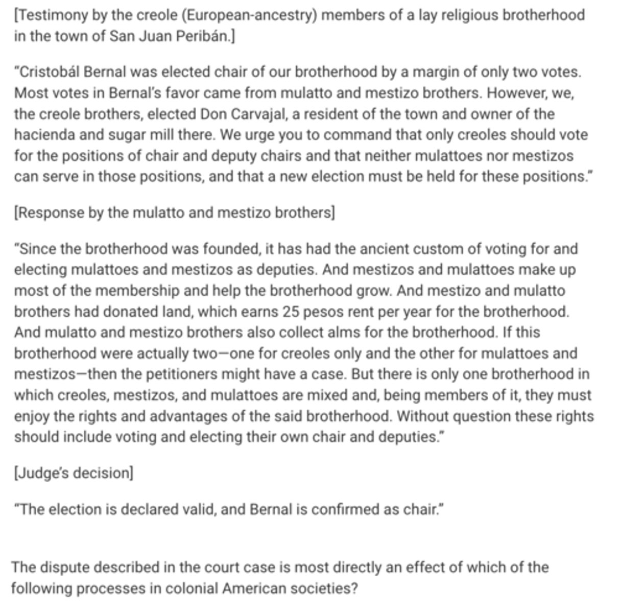 <p>The dispute described in the court case is most directly an effect of which of the following processes in colonial American societies?</p><p>A</p><p>The economic tensions between landowning elites and landless peasants</p><p>B</p><p>The emergence of new syncretic forms of religious beliefs and rituals</p><p>C</p><p>The demographic collapse of the indigenous Amerindian population as a result of the spread of infectious disease</p><p>D</p><p>The formation of new identities as part of the restructuring of social hierarchies</p>
