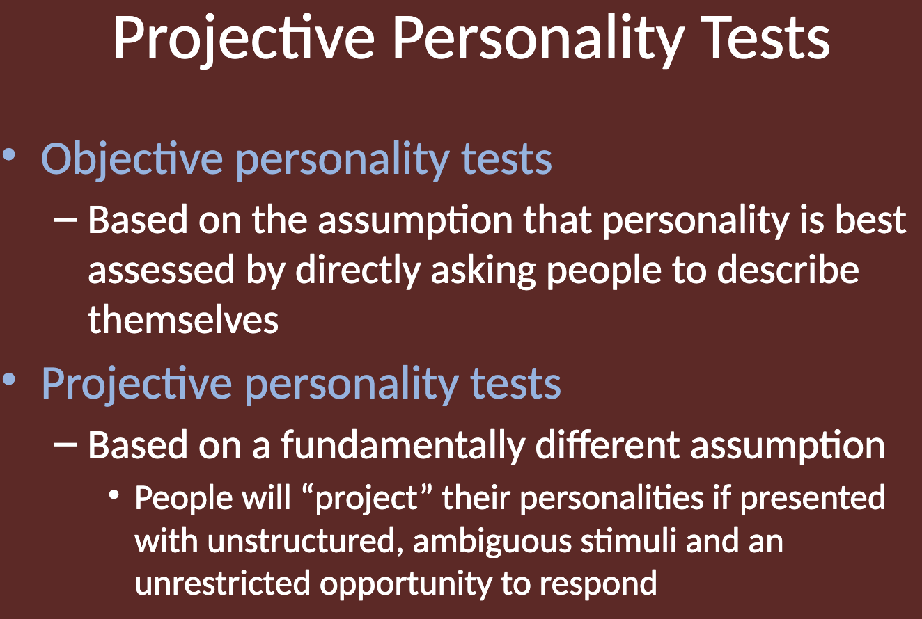 <ul><li><p><strong>Objective Personality Tests</strong>: Based on the assumption that personality is best assessed by directly asking people to describe themselves (e.g., true/false or multiple-choice questions).</p></li><li><p><strong>Projective Personality Tests</strong>: Based on the assumption that people will "project" their personalities when presented with unstructured, ambiguous stimuli and an unrestricted opportunity to respond. This allows for deeper exploration of unconscious aspects of personality.</p></li></ul><p></p>