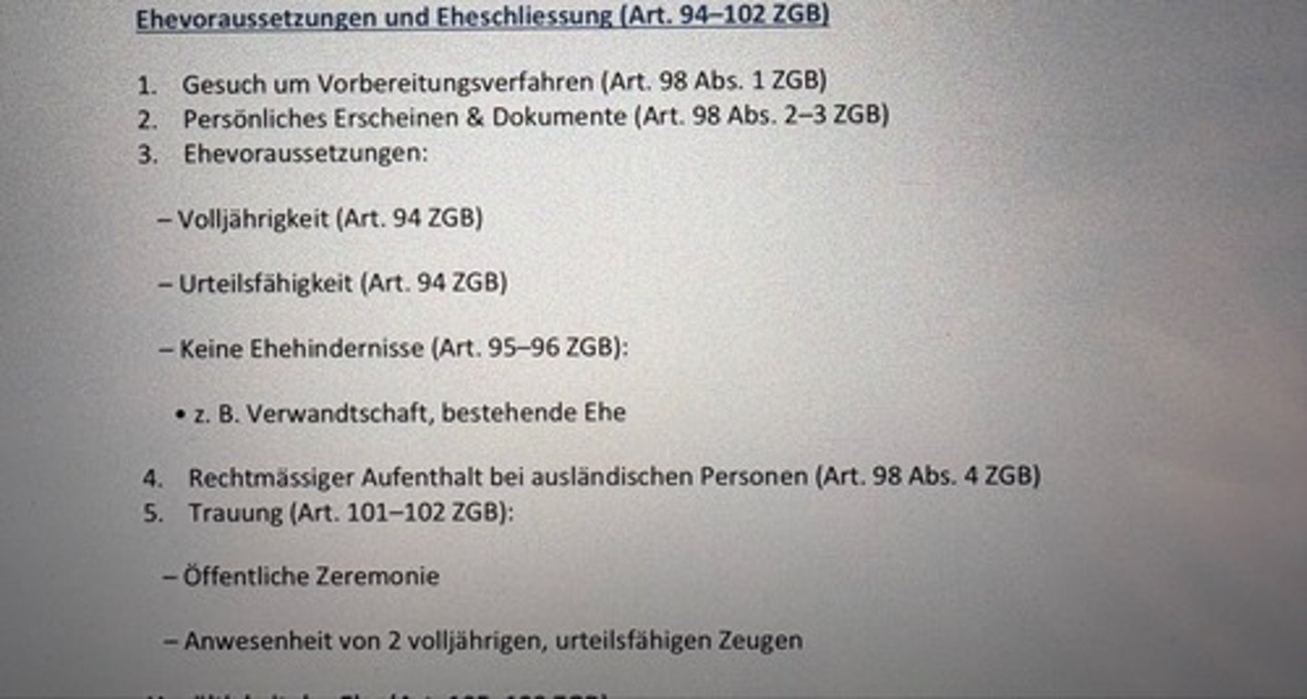 <p>1. Gesuch um Vorbereitungsverfahren (Art. 98 Abs. 1 ZGB)</p><p>2. Persönliches Erscheinen & Dokumente (Art. 98 Abs. 2-3 ZGB)</p><p>3. Ehevoraussetzungen:</p><p>- Volljährigkeit (Art. 94 ZGB)</p><p>- Urteilsfähigkeit (Art. 94 ZGB)</p><p>- Keine Ehehindernisse (Art. 95-96 ZGB):</p><p>• z. B. Verwandtschaft, bestehende Ehe</p><p>4. Rechtmässiger Aufenthalt bei ausländischen Personen (Art. 98 Abs. 4 ZGB)</p><p>5. Trauung (Art. 101-102 ZGB):</p><p>- Öffentliche Zeremonie</p><p>- Anwesenheit von 2 volljährigen, urteilsfähigen Zeugen</p>