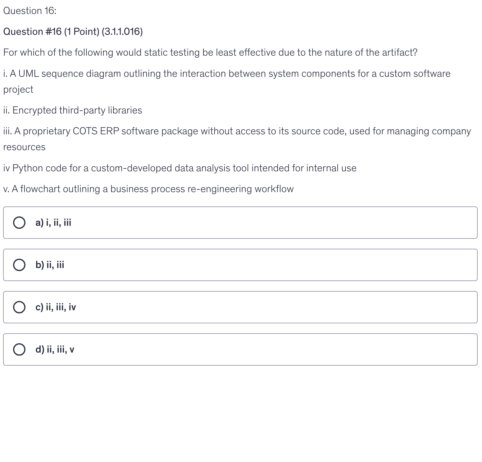 <p>For which of the following would static testing be least effective due to the nature of the artifact?</p><p>i. A UML sequence diagram outlining the interaction between system components for a custom software project</p><p>ii. Encrypted third-party libraries</p><p>iii. A proprietary COTS ERP software package without access to its source code, used for managing company resources</p><p>iv Python code for a custom-developed data analysis tool intended for internal use</p><p>v. A flowchart outlining a business process re-engineering workflow</p>