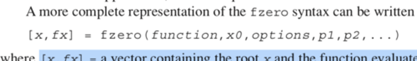 <p>[x,fx] = a vector containing the root x and the function evaluated at the root fx, options is a data structure created by the optimset function, and p1, p2... are any parameters that the function requires. Note that if you desire to pass in parameters but not use the options, pass an empty vector [] in its place.</p>