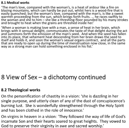 <p><span style="color: red">men have more passion than women in sex</span></p><p><span style="color: red">idealised chastity (visions virgins in heaven)</span></p><p><span style="color: red">sex for purpose procreation</span></p><ul><li><p><em>Her writings never overstepped bounds contemp. debate &amp; her writings endorsed by Pope</em></p></li></ul><p><span style="color: green">BUT…</span></p><p><span style="color: green">Unlike many of her contemporaries…</span></p><ul><li><p>desc. it w/o condemnation</p></li><li><p>partic. concerned w/female sexuality </p></li></ul><p>Advocated drinking beer (quotes p.189)</p><p>Interested in gynecological and sexual well-being.</p><p>Opposed contemp. male authors consis. reinforced idea women more lustful men.</p><ul><li><p>Described female orgasm and believed in its importance.</p><p>(1150) Prov. 1st nown description what female orgasm looked like (p189)</p></li></ul><p>Drew attention to differences bet. male &amp; female bodies to stress they were unique, rather than one being inferior to other</p><p>Positive view human sexuality, seeing in them a necessity &amp; stressing better for alm. all people’s health to be sexually active than not</p><ul><li><p>1st sexual enounter bet. A&amp;E sweet lovemak.- since Fall, had -&gt; increasingly hot &amp; greedy</p></li></ul><p>Even argued a person’s temperment affected by feelings parents dur. intercourse - the more loving &amp; pleasurable the sexual encounter, the happier the child</p><p><em>perhaps (like male scholars yesterday), not topic on which she found it easy to be consistent - fits in w/inconsistency rest scholarly trad.</em></p>