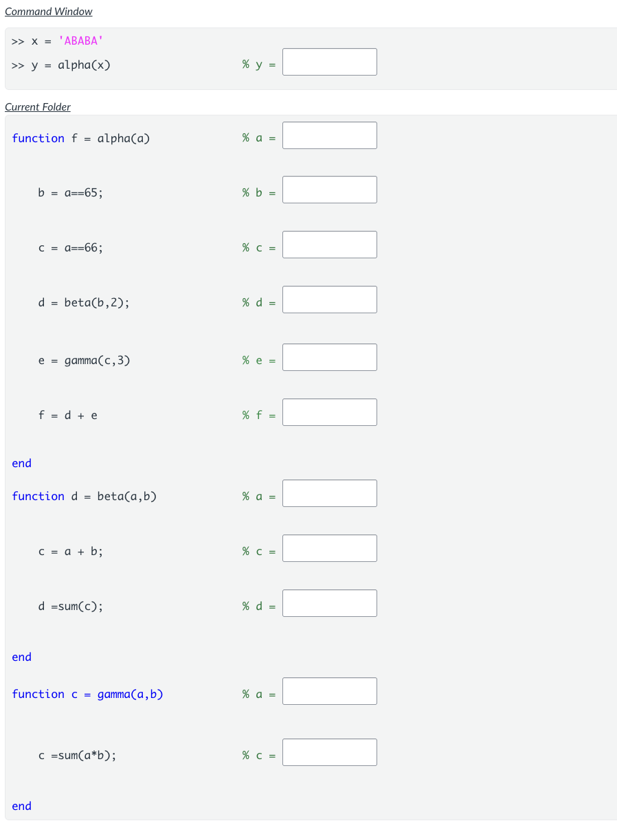 <p>This is a tracing problem.</p><p>The functions<span>&nbsp;</span><strong>alpha()</strong><span>&nbsp;</span>and<span>&nbsp;</span><strong>beta()</strong><span>&nbsp;</span>are defined and saved in the<span>&nbsp;</span><em>Current Folder</em>.</p><p>The indicated lines of code are run in the<span>&nbsp;</span><em>Command Window.</em></p><p>Fill in the blanks on each line with the value stored in the indicated variable(s) after that line has been executed.</p><p>Notes:</p><ul><li><p>Include single quotes at the beginning and end of vectors of characters. (e.g.<span>&nbsp;'ABCDE'&nbsp;</span>)</p></li><li><p>Include brackets at the beginning and end of vectors of numbers. (e.g. [1 2 3 4] )</p></li><li><p>Indicate logical true as<span>&nbsp;</span><em>true</em><span>&nbsp;</span>and logical false as<span>&nbsp;</span><em>false</em>.</p></li><li><p>Include brackets at the beginning and end of vectors of logicals. (e.g. Don't type [1 0 1 0], Do type [true false true false] )</p></li></ul><p></p>