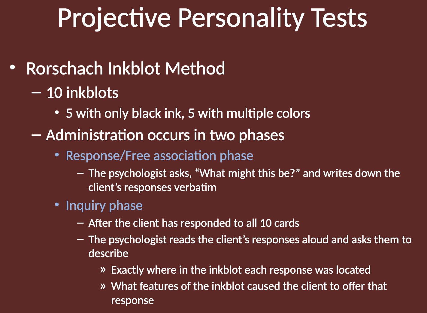 <p>The Rorschach Inkblot Test is a projective personality test where individuals are shown 10 inkblots and asked what they see. The responses are believed to reveal aspects of their personality.</p><ul><li><p><span>5 with only black ink, 5 with multiple colors</span></p></li></ul><p></p>