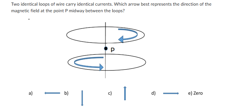 <p><span><span>Two identical loops of wire carry identical currents. Which arrow best represents the direction of the magnetic field at the point P midway between the loops?</span></span></p>