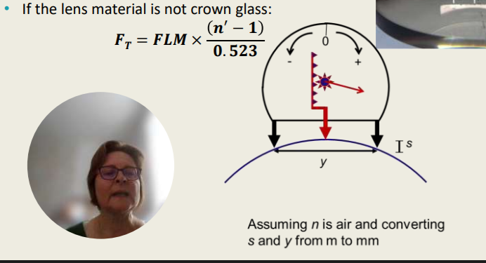 <p>The Surface Power</p><ul><li><p>The lens measure is a practical application of this principle: It measures the surface power of a lens by applying the sag-equation. </p></li><li><p>Lens measures are calibrated for crown glass (n’=1.523)</p></li><li><p>If the lens material is not crown glass:</p><ul><li><p>FT = FLM x (n’ - 1) / 0.523</p></li><li><p>Assuming n is air and converting s and y from m to mm</p></li></ul></li></ul><p>The _______ can measure the surface power of the lens and the lens measures are calibrated for _________ with a refractive index of _______.</p>