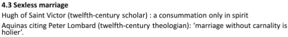 <p><mark data-color="blue">Sex closely regulated by medieval Church.</mark></p><p><mark data-color="blue">Attitudes to ⚭ influenced by St Paul’s teaching &amp; laws created by RCC to regulate sexual conduct.</mark></p><ul><li><p>His teachings advocated ⚭ as means legitimating sex &amp; belittling lust by ⚭ing it to hell:</p><ul><li><p><em><span style="color: yellow">“It is better to </span></em>⚭<em><span style="color: yellow"> than to burn”</span></em> (1 Corinthians 7:9)</p></li></ul></li></ul><p>→</p><h4 collapsed="true">sex gen. bad</h4><p>concept celibacy &amp; virginity as higher states of spiritual purity &amp; dedication to God was prevalent in medieval Christianity, particularly among clergy and religious orders.</p><p><em>see essay</em></p><p>However, this ideal of celibacy was distinct from the institution of marriage, and the expectation for sexual abstinence was primarily directed at those who chose to embrace a celibate or monastic life rather than married individuals.</p><h4 collapsed="true">But allowed if…</h4><p><mark data-color="blue">concession to weakn. flesh</mark>, permissable as remedy for sin lust</p><ul><li><p>prov. lawful outlet for sex, thereby mitigating pot. for sin outside ⚭</p></li><li><p>for those too weak to resist temptation</p></li><li><p><s>ferior</s> way of life (see celibacy notes)</p></li></ul><p>Sex allowed/sinless if…</p><ul><li><p><em>within ⚭</em></p></li><li><p><em>using missionary position (reflects nat. superiority <span data-name="man" data-type="emoji">👨</span> over <span data-name="woman" data-type="emoji">👩</span>)</em></p></li><li><p>for purpose <strong><span style="color: blue">procreation</span></strong></p><ul><li><p>also focus on fulfilling marital duties (pay St Paul’s <strong><span style="color: blue">marital debt</span></strong>) - <em>see later fc</em></p></li></ul></li></ul><p><mark data-color="blue">Some scholars even advocated sexless ⚭</mark> (pictured)</p><p><strong><span style="color: red">Never seen as contradictory; </span><s><span style="color: red">disputes</span></s></strong></p>