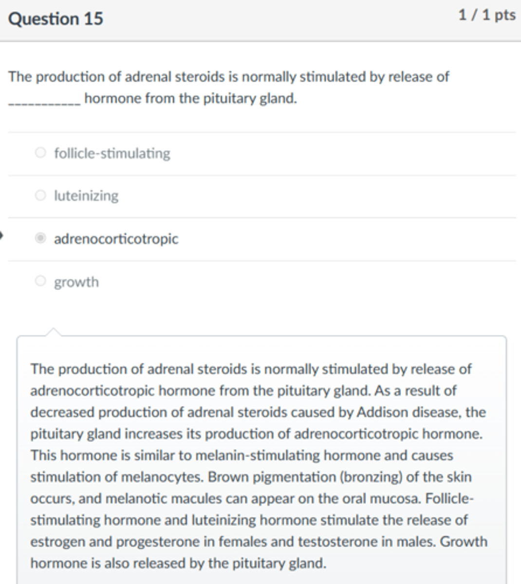 <p>adrenocorticotropic</p><p>The production of adrenal steroids is normally stimulated by release of adrenocorticotropic hormone from the pituitary gland. As a result of decreased production of adrenal steroids caused by Addison disease, the pituitary gland increases its production of adrenocorticotropic hormone. This hormone is similar to melanin-stimulating hormone and causes stimulation of melanocytes. Brown pigmentation (bronzing) of the skin occurs, and melanotic macules can appear on the oral mucosa. Follicle-stimulating hormone and luteinizing hormone stimulate the release of estrogen and progesterone in females and testosterone in males. Growth hormone is also released by the pituitary gland.</p>
