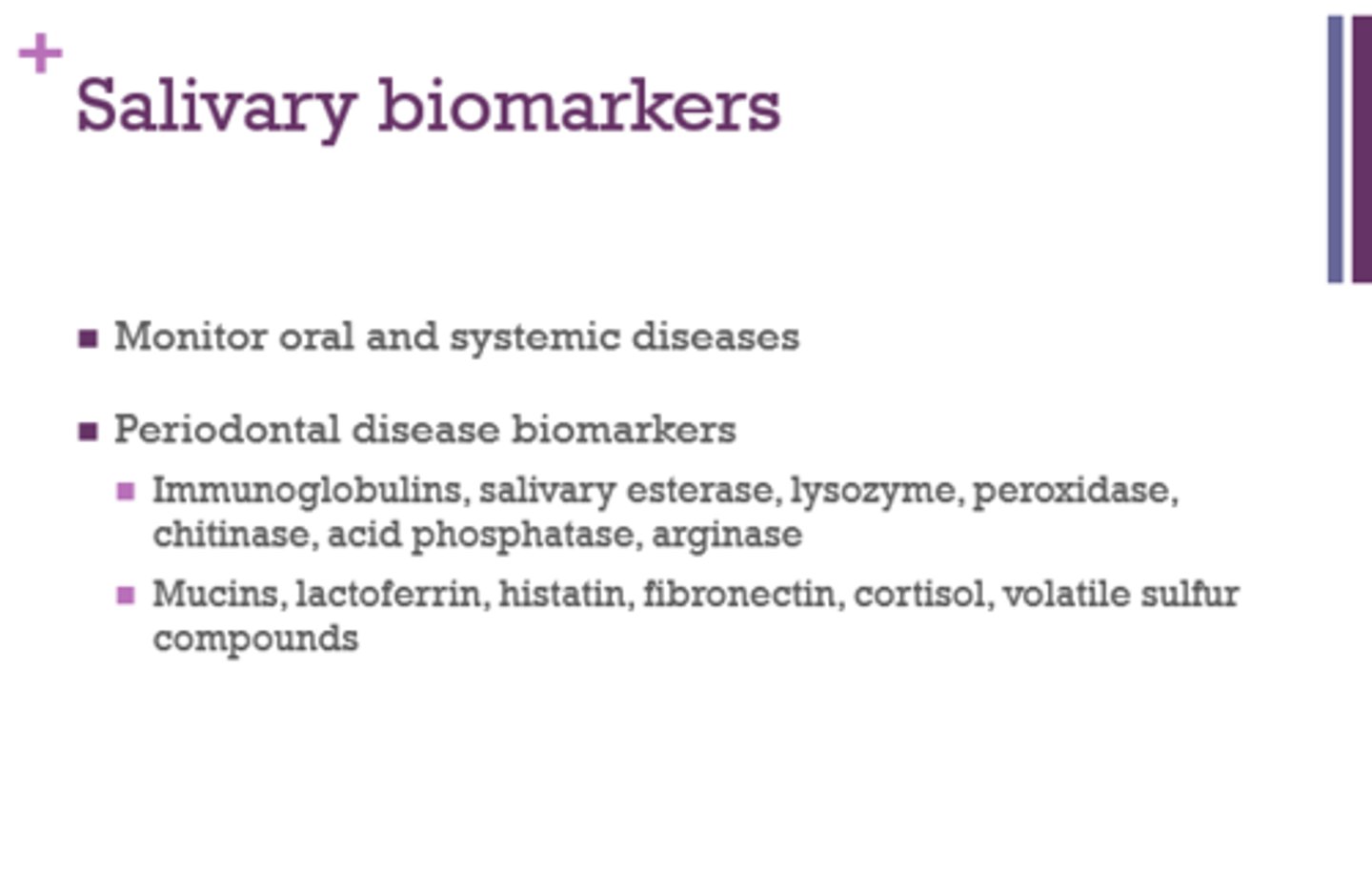<p>Immunoglobulins, salivary esterase, lysozyme, peroxidase, chitinase, acid phosphatase, arginase, Mucins, lactoferrin, histatin, fibronectin, cortisol, volatile sulfur compounds</p>