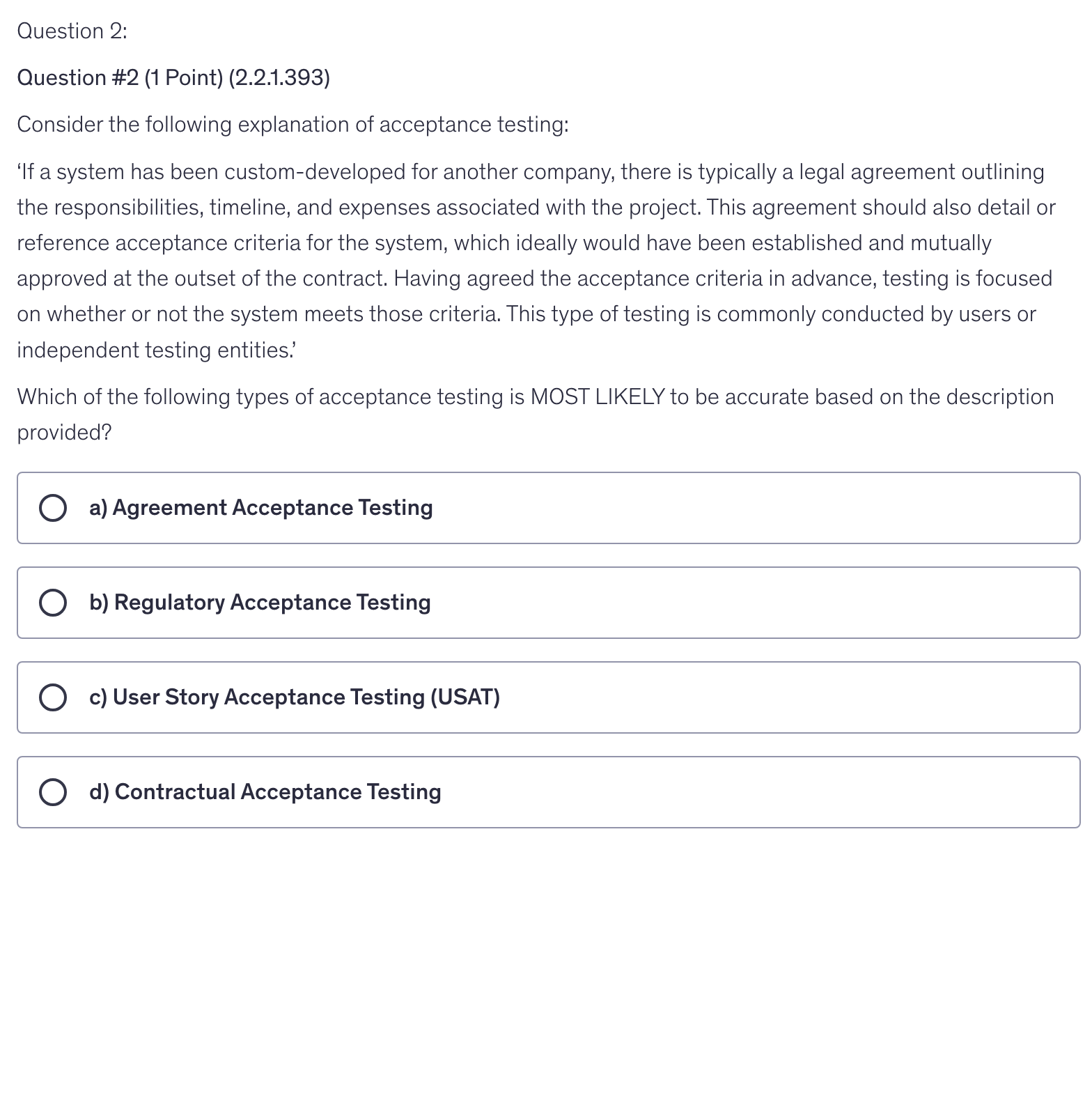 <p>Consider the following explanation of acceptance testing:</p><p>‘If a system has been custom-developed for another company, there is typically a legal agreement outlining the responsibilities, timeline, and expenses associated with the project. This agreement should also detail or reference acceptance criteria for the system, which ideally would have been established and mutually approved at the outset of the contract. Having agreed the acceptance criteria in advance, testing is focused on whether or not the system meets those criteria. This type of testing is commonly conducted by users or independent testing entities.’</p><p>Which of the following types of acceptance testing is MOST LIKELY to be accurate based on the description provided?</p>