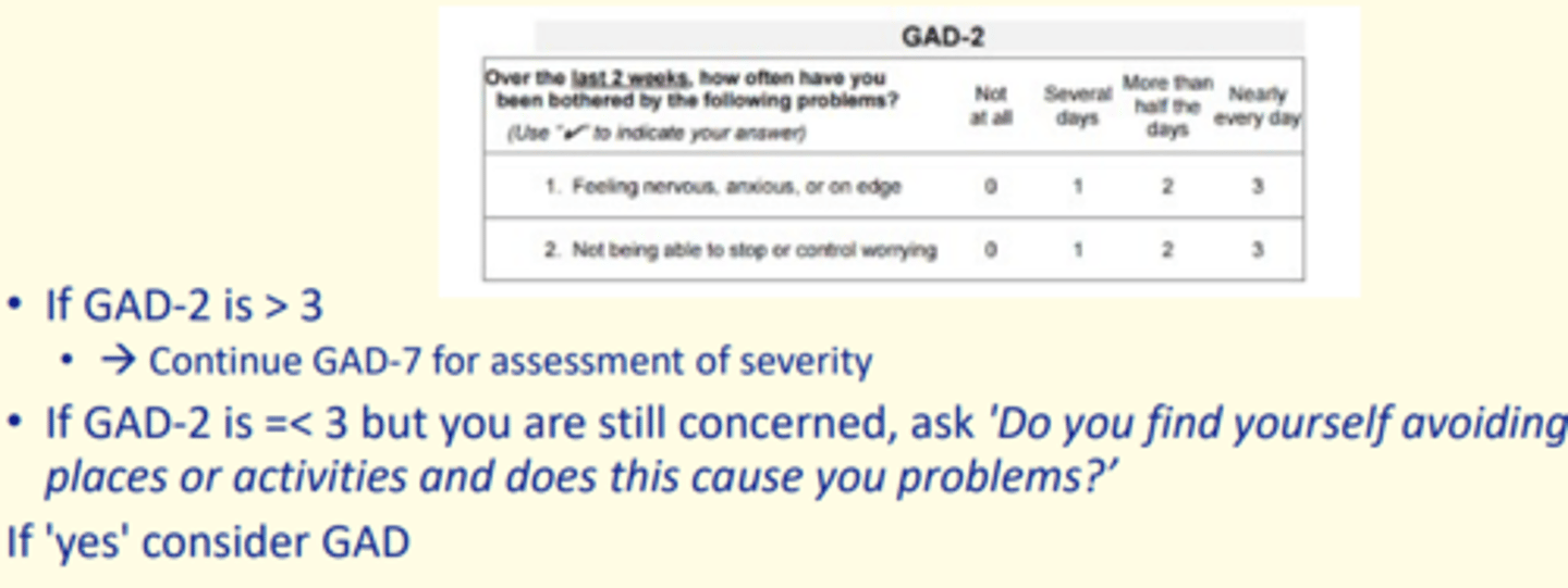 <p>GAD-2</p><p>- If GAD is &gt;3 = continue to GAD-7 for assessment of severity</p><p>- If GAD is &lt;3 = ask 'Do you find yourself avoiding places or activities and does this cause you problems?’</p><p>If yes, consider GAD</p>