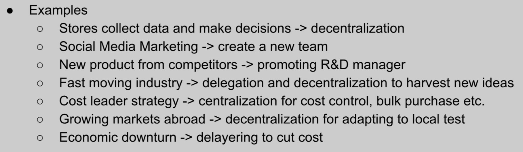 <ul><li><p><span style="background-color: transparent;"><span>Changes in technology</span></span></p><ul><li><p><span style="background-color: transparent;"><span>Technology allows for more access to information</span></span></p></li><li><p><span style="background-color: transparent;"><span>May encourage decentralization (managers collect information and Let employees</span></span></p></li><li><p><span style="background-color: transparent;"><span>Also encourage the use of Platter organizational structures</span></span></p></li><li><p><span style="background-color: transparent;"><span>Social media facilitates fast spread of negative</span></span></p></li><li><p><span style="background-color: transparent;"><span>Organizations forced to respond quickly</span></span></p></li><li><p><span style="background-color: transparent;"><span>Decentralized flat organisational structure more suitable</span></span></p></li></ul></li><li><p><span style="background-color: transparent;"><span>Changes in competition,</span></span></p><ul><li><p><span style="background-color: transparent;"><span>Organizations must be adaptable and flexible to meet customer needs as fully and quickly as possible.</span></span></p></li><li><p><span style="background-color: transparent;"><span>Delegation & decentralization innovation,</span></span></p></li><li><p><span style="background-color: transparent;"><span>Flat organizational structure</span></span></p><ul><li><p><span style="background-color: transparent;"><span>Short chain of command</span></span></p></li></ul></li><li><p><span style="background-color: transparent;"><span>Quicker decision making</span></span></p></li></ul></li><li><p><span style="background-color: transparent;"><span>Economic changes</span></span></p><ul><li><p><span style="background-color: transparent;"><span>Strongly performing economy</span></span></p><ul><li><p><span style="background-color: transparent;"><span>more consumer spending</span></span></p></li></ul></li><li><p><span style="background-color: transparent;"><span>Organizations may grow rapidly</span></span></p></li><li><p><span style="background-color: transparent;"><span>Encourages decentralization as large companies are harder to control by one authority</span></span></p></li><li><p><span style="background-color: transparent;"><span>Difficult economic conditions</span></span></p></li><li><p><span style="background-color: transparent;"><span>Centralize & reduce costs, standardized procedures</span></span></p></li></ul></li></ul><p></p>