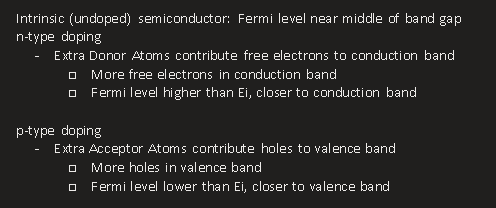 <p>Intrinsic (undoped) semiconductor: Fermi level near middle of band gap</p><p>n-type doping</p><ul><li><p><span>Extra Donor Atoms contribute free electrons to conduction band</span></p><ul><li><p><span>More free electrons in conduction band</span></p></li><li><p><span>Fermi level higher than Ei, closer to conduction band</span></p></li></ul></li></ul><p>&nbsp;</p><p>p-type doping</p><ul><li><p><span>Extra Acceptor Atoms contribute holes to valence band</span></p><ul><li><p><span>More holes in valence band</span></p></li><li><p><span>Fermi level lower than Ei, closer to valence band</span></p></li></ul></li></ul><p></p>