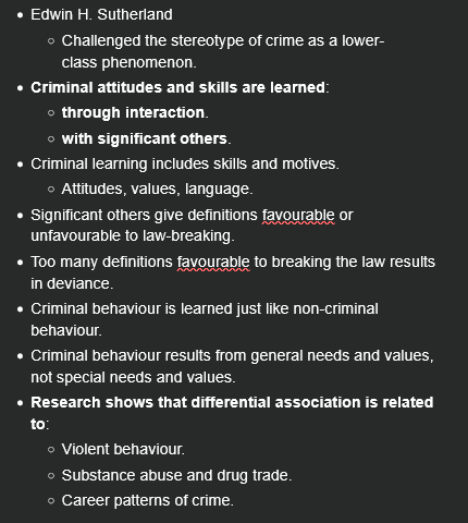 <ul><li><p><span>Edwin H. Sutherland</span></p><ul><li><p><span>Challenged the stereotype of crime as a lower-class phenomenon.</span></p></li></ul></li><li><p><span><strong>Criminal attitudes and skills are learned</strong>:</span></p><ul><li><p><span><strong>through interaction</strong>.</span></p></li><li><p><span><strong>with significant others</strong>.</span></p></li></ul></li><li><p><span>Criminal learning includes skills and motives.</span></p><ul><li><p><span>Attitudes, values, language.</span></p></li></ul></li><li><p><span>Significant others give definitions favourable or unfavourable to law-breaking.</span></p></li><li><p><span>Too many definitions favourable to breaking the law results in deviance.</span></p></li><li><p><span>Criminal behaviour is learned just like non-criminal behaviour.</span></p></li><li><p><span>Criminal behaviour results from general needs and values, not special needs and values.</span></p></li><li><p><span><strong>Research shows that differential association is related to</strong>:</span></p><ul><li><p><span>Violent behaviour.</span></p></li><li><p><span>Substance abuse and drug trade.</span></p></li><li><p><span>Career patterns of crime.</span></p></li></ul></li></ul><p></p>