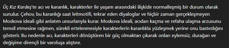 <p>Romanda acı ve karanlık, karakterler ile yaşam arasındaki normalleşmiş bir olgudur.<br><br>Çehov bu temalar için, saat laytmotifi, Moskova ideali, tekrar eden sözler ve diyaloglar gibi anlatım unsurlarına başvurur.<br><br>Moskova ideali, acı ve karanlıktan kaçmayı ve refaha ermeyi temsil etmesine rağmen, sürekli ertelemesi ve asla gerçekleşmemesiyle karakterlerin yüzleşmesini değil durağanlaşmasını gösterir.<br><br>Bu nedenlerle acı, karakterlerin hayatının normalleştirilmiş bir parçası, karanlık ise konfor ve sorumluktan kaçışı gösterir. İkisi birlikte ele alındığında karakterlerin artan durağanlığını gösterir.</p>