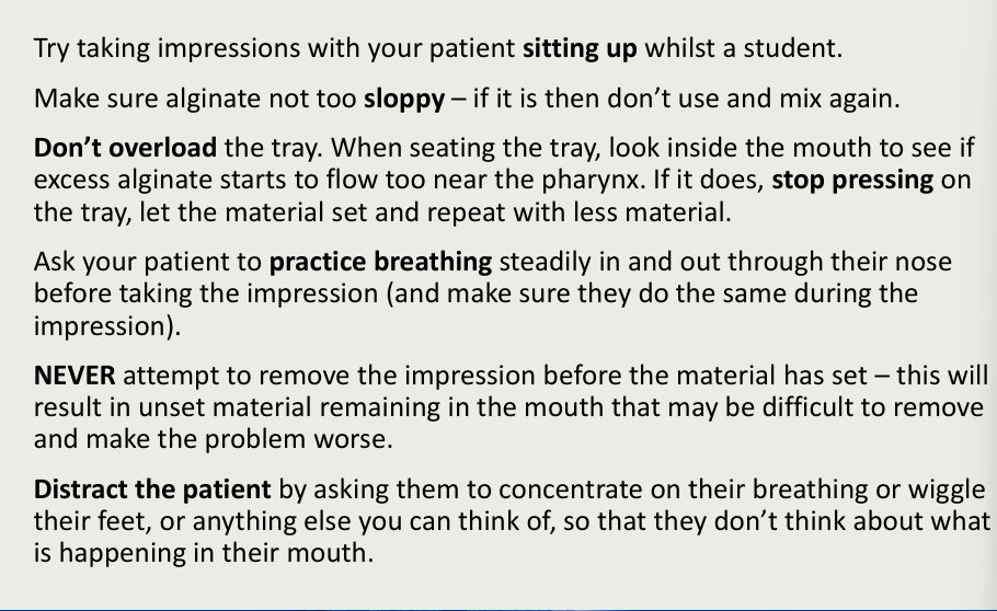 <ul><li><p>sitting up the pt</p></li><li><p>alginate not too sloppy</p></li><li><p>don’t overload the tray</p></li><li><p>practice breathing through nose</p></li><li><p>never remove the impression before material has set</p></li><li><p>distraction</p></li></ul><p></p>
